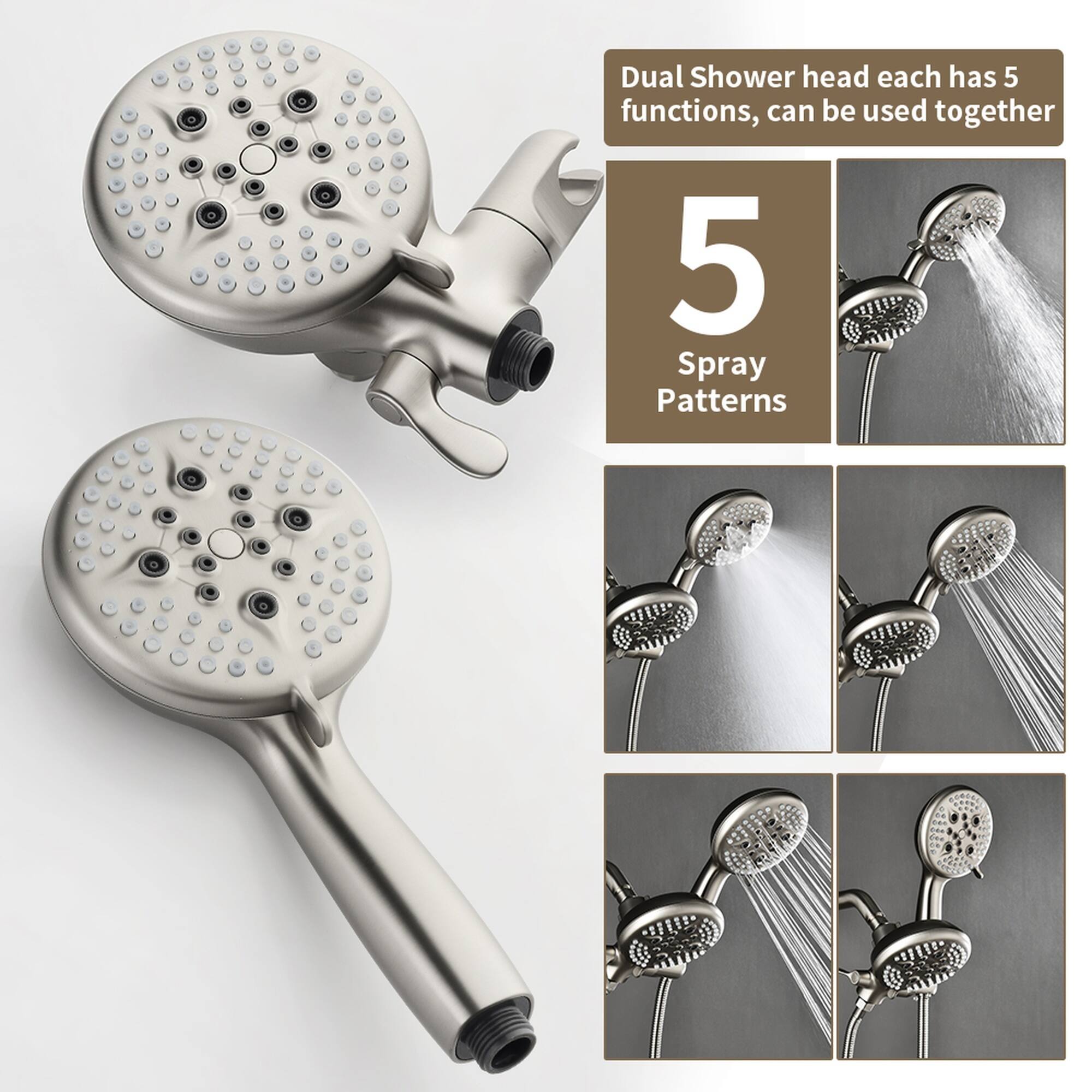 Dual Shower head each has 5 functions, can be used together  
5 Spray Patterns