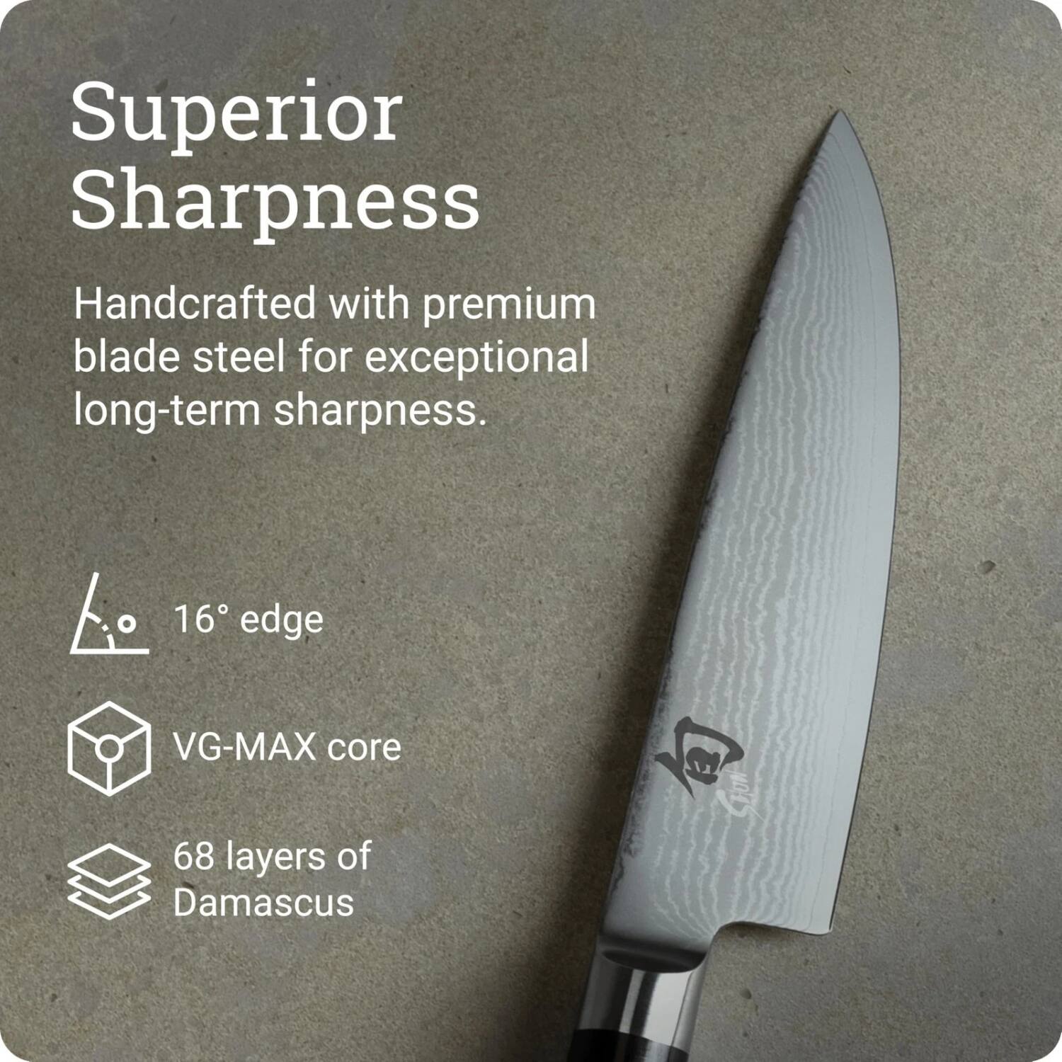 Superior Sharpness

Handcrafted with premium blade steel for exceptional long-term sharpness.

16° edge
VG-MAX core
68 layers of Damascus