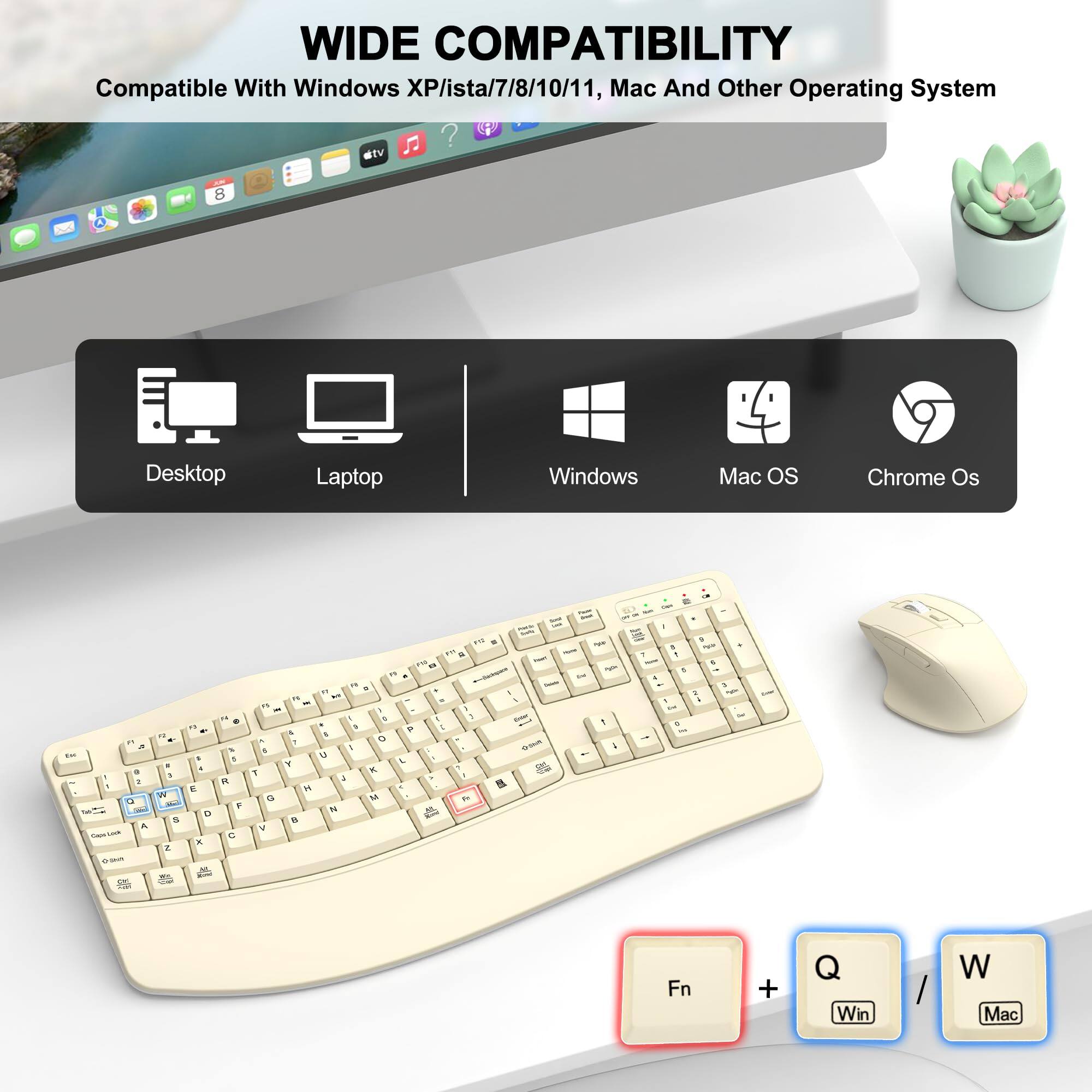 WIDE COMPATIBILITY  
Compatible With Windows XP/ista/7/8/10/11, Mac And Other Operating System  
atv 0 8 Desktop Laptop Windows Mac OS Chrome Os  
wl - a . 1 a A i - .. W - e .. - . . E D - .. . . 1 R F - .. - - - 3 . F 1 " a * = - I - - - 11 a - - . - - .. 1 . - . 1 1 - - A - A t I - - a 2 L . R a . - T & - - . . - - - - - - - - i Fn + Win W Mac