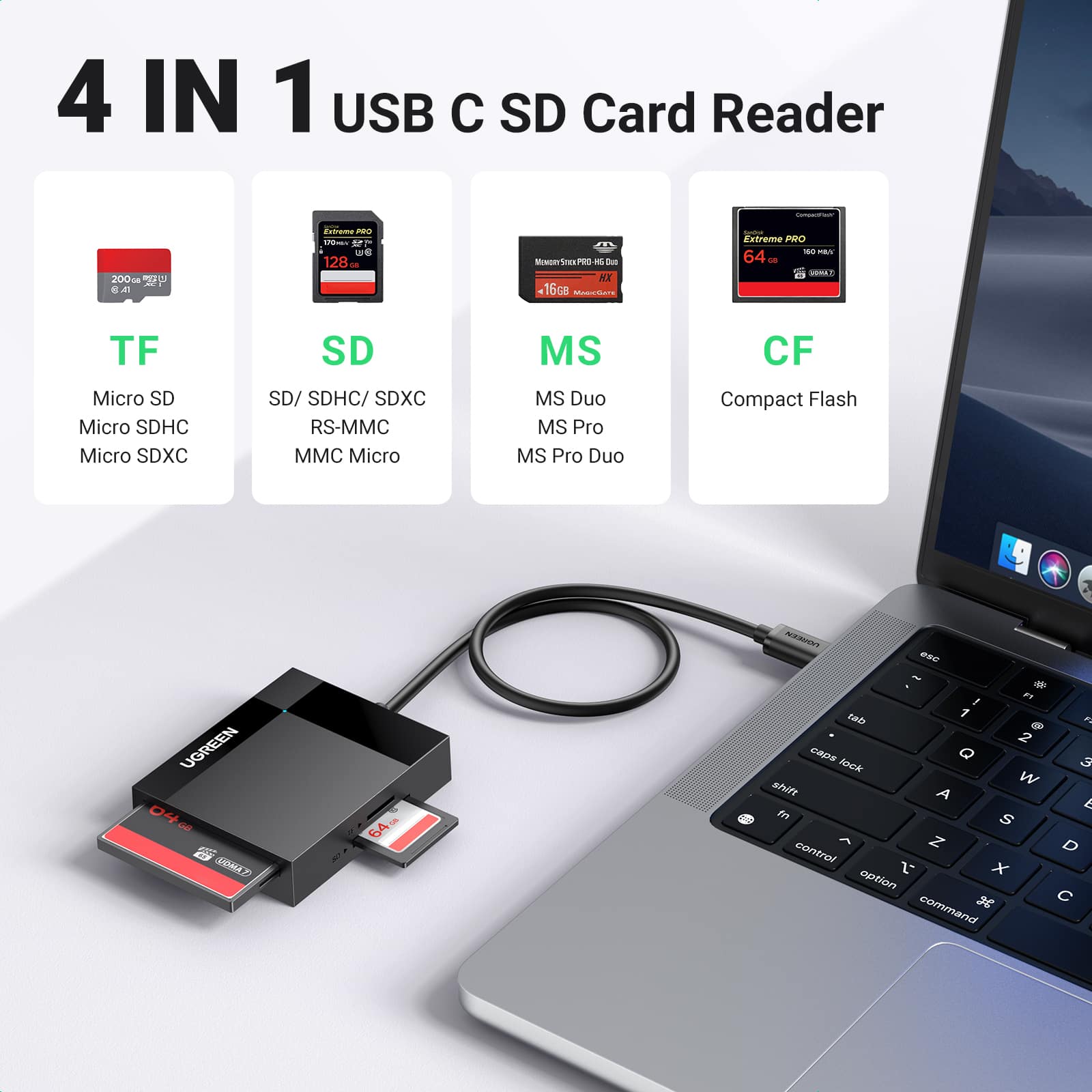 4 IN 1 USB C SD Card Reader
TF
- Micro SD
- Micro SDHC
- Micro SDXC
SD
- SD/ SDHC/ SDXC
- RS-MMC
- MMC Micro
MS
- MS Duo
- MS Pro
- MS Pro Duo
CF
- Compact Flash
UGREEN