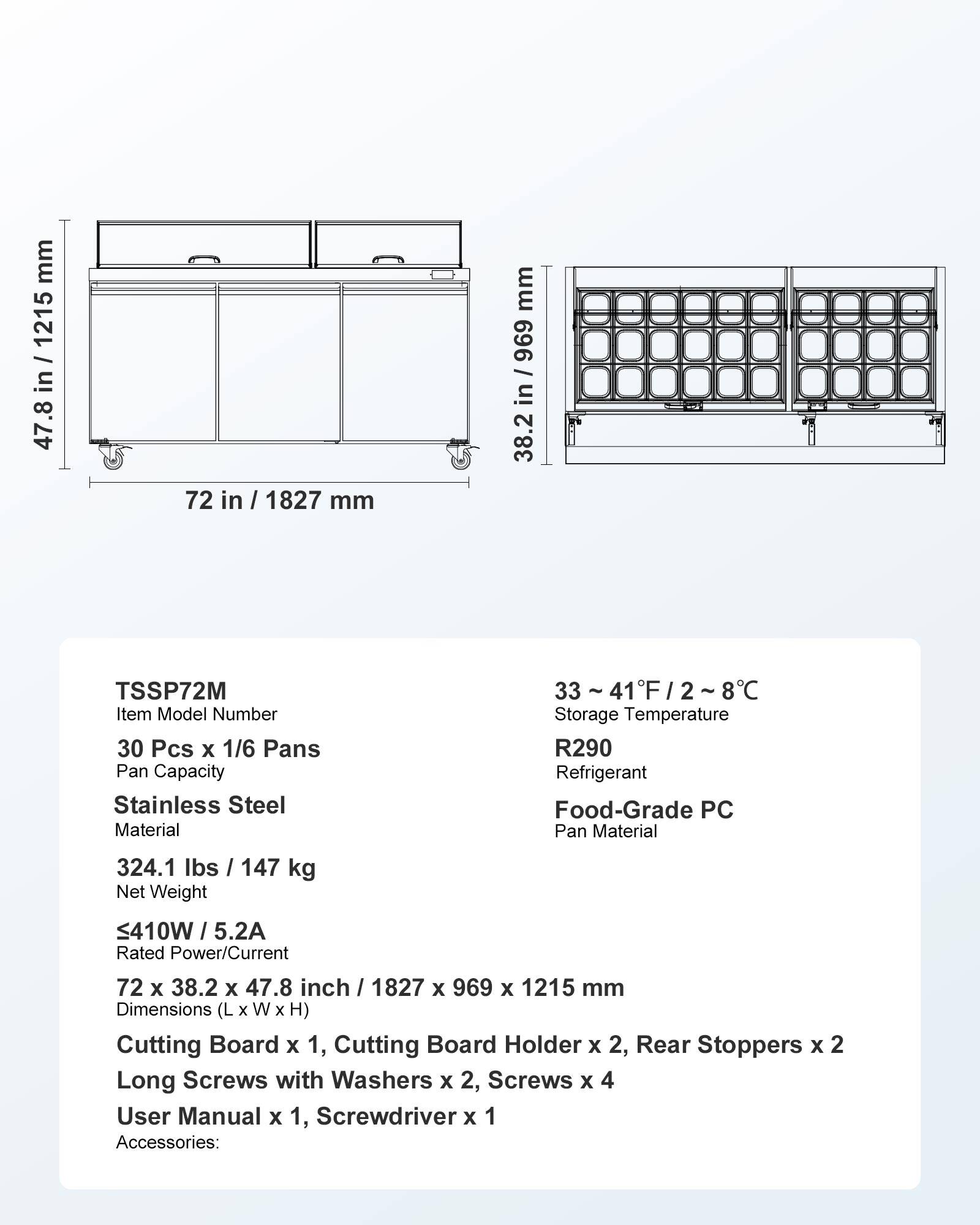 mm 47.8 in / 1215 mm 1215 47.8  
72 in / 1827 mm  
mm 696 / in 38.2  
TSSP72M Item Model Number 30 Pcs X 1/6 Pans Pan Capacity Stainless Steel Material  
33 / 8C Storage Temperature R290 Refrigerant Food-Grade PC Pan Material  
324.1 lbs / 147 kg Net Weight  
410W / 5.2A Rated Power/Current  
72 X 38.2 X 47.8 inch / 1827 X 969 X 1215 mm Dimensions X W X H) Cutting Board X 1, Cutting Board Holder X 2, Rear Stoppers X 2 Long Screws with Washers x 2, Screws X 4 User Manual X 1, Screwdriver x 1 Accessories: