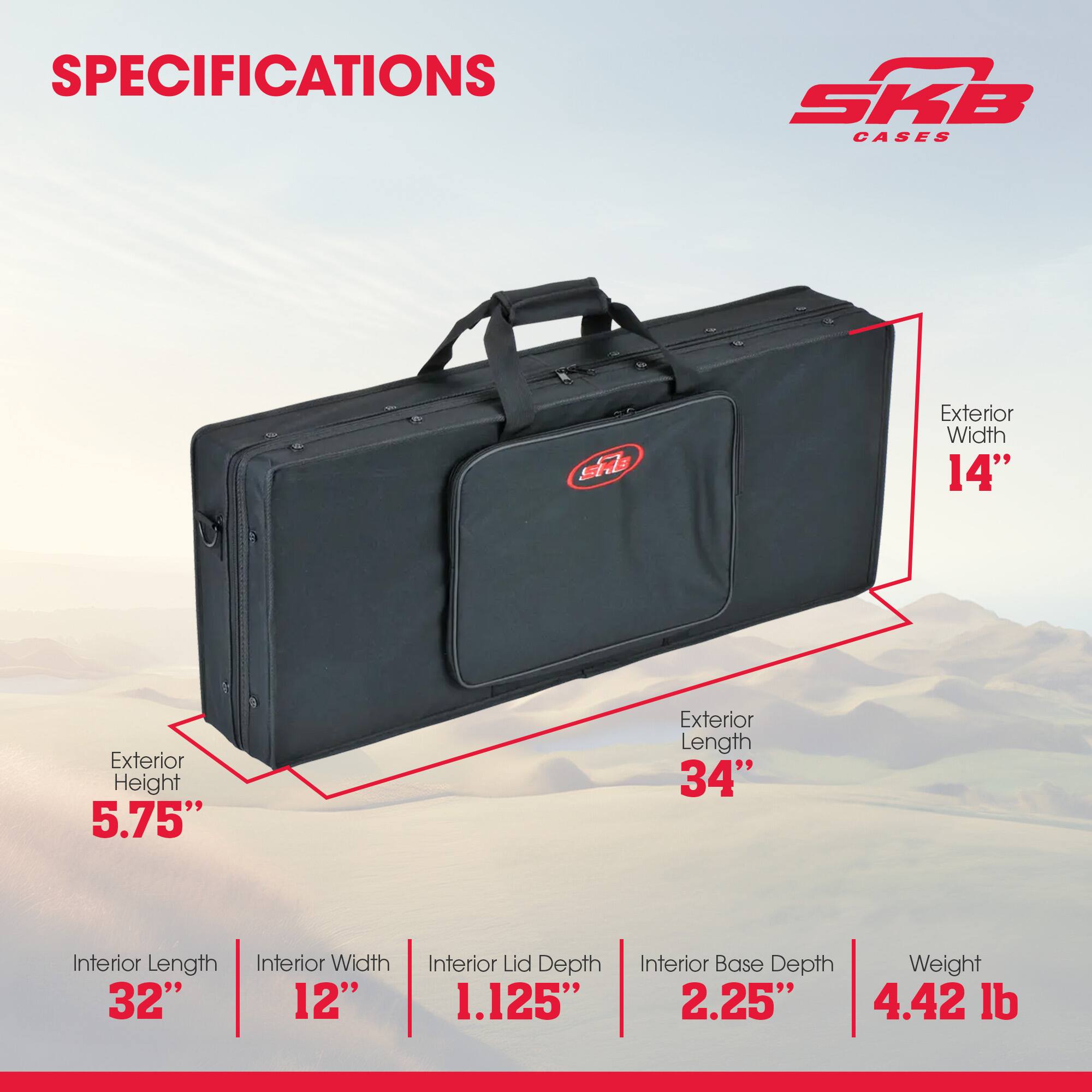 SPECIFICATIONS

SKB CASES

Exterior Width: 14"
Exterior Height: 5.75"
Exterior Length: 34"

Interior Length: 32"
Interior Width: 12"
Interior Lid Depth: 1.125"
Interior Base Depth: 2.25"

Weight: 4.42 lb