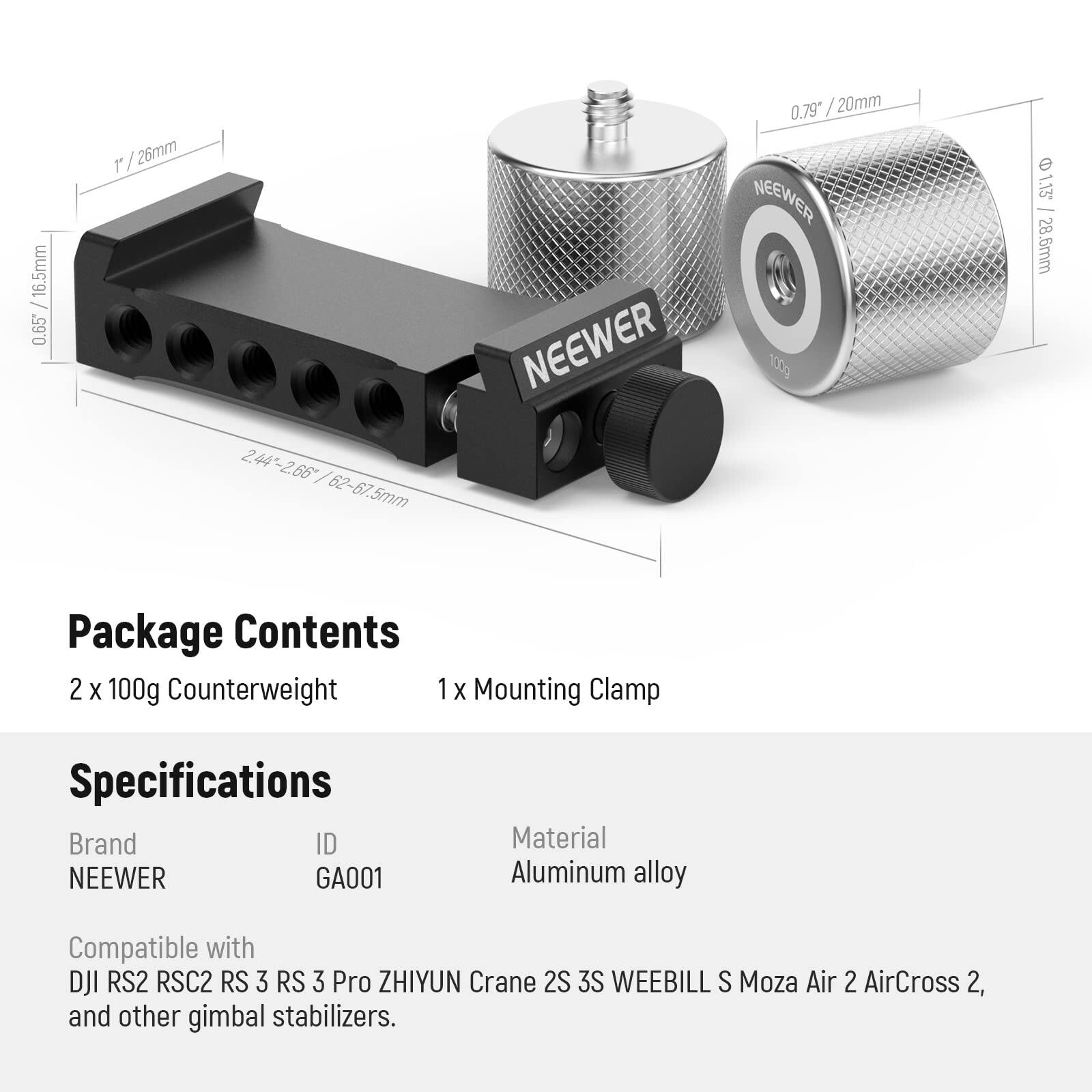 16.5mm 0.65"  
26mm 2.44"-2.66" 62-67.5mm NEEWER 0.79"  
20mm NEEWER 100g 1.15  
28.6mm  

Package Contents  
2 x 100g Counterweight  
1 x Mounting Clamp  

Specifications  
Brand: NEEWER  
ID: GA001  
Material: Aluminum alloy  

Compatible with:  
DJI RS2 RSC2 RS 3 RS 3 Pro ZHIYUN Crane 2S 3S WEEBILL S Moza Air 2 AirCross 2, and other gimbal stabilizers.