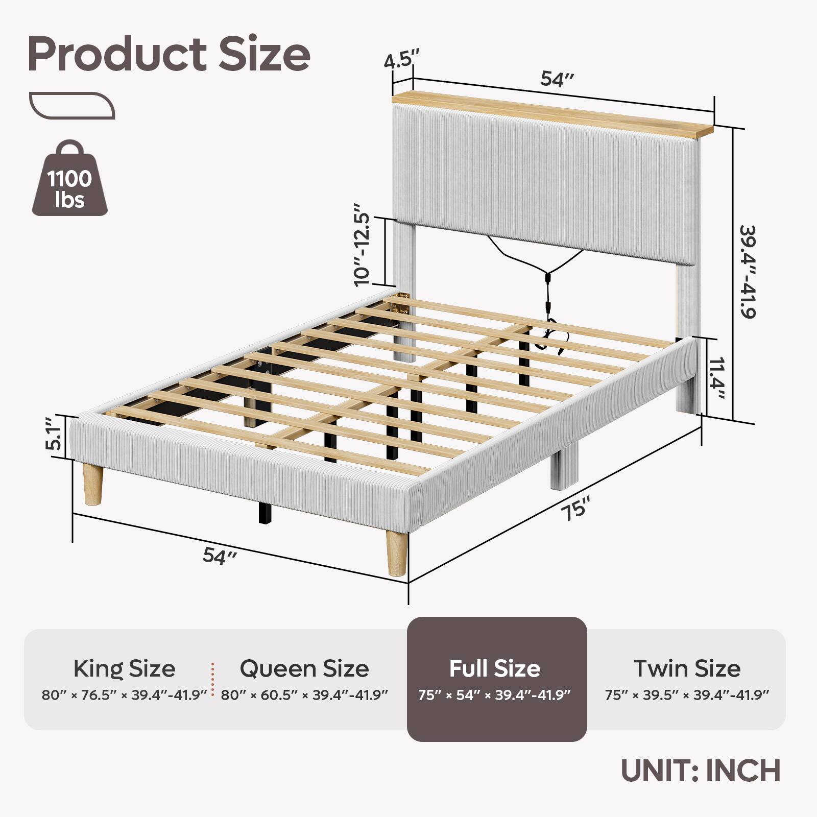 Product Size

4.5"
54"
1100 lbs
5.1"
54"
10"-12.5"
75"
11.4"
39.4"-41.9"

King Size: 80" X 76.5" X 39.4"-41.9"
Queen Size: 80" X 60.5" X 39.4"-41.9"
Full Size: 75" X 54" X 39.4"-41.9"
Twin Size: 75" X 39.5" X 39.4"-41.9"

UNIT: INCH