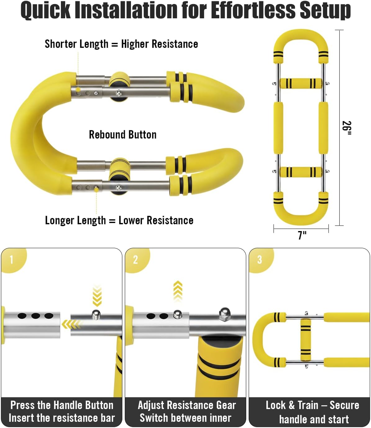 Quick Installation for Effortless Setup

Shorter Length = Higher Resistance

Rebound Button

Longer Length = Lower Resistance

1. Press the Handle Button
   Insert the resistance bar

2. Adjust Resistance Gear
   Switch between inner

3. Lock & Train – Secure handle and start