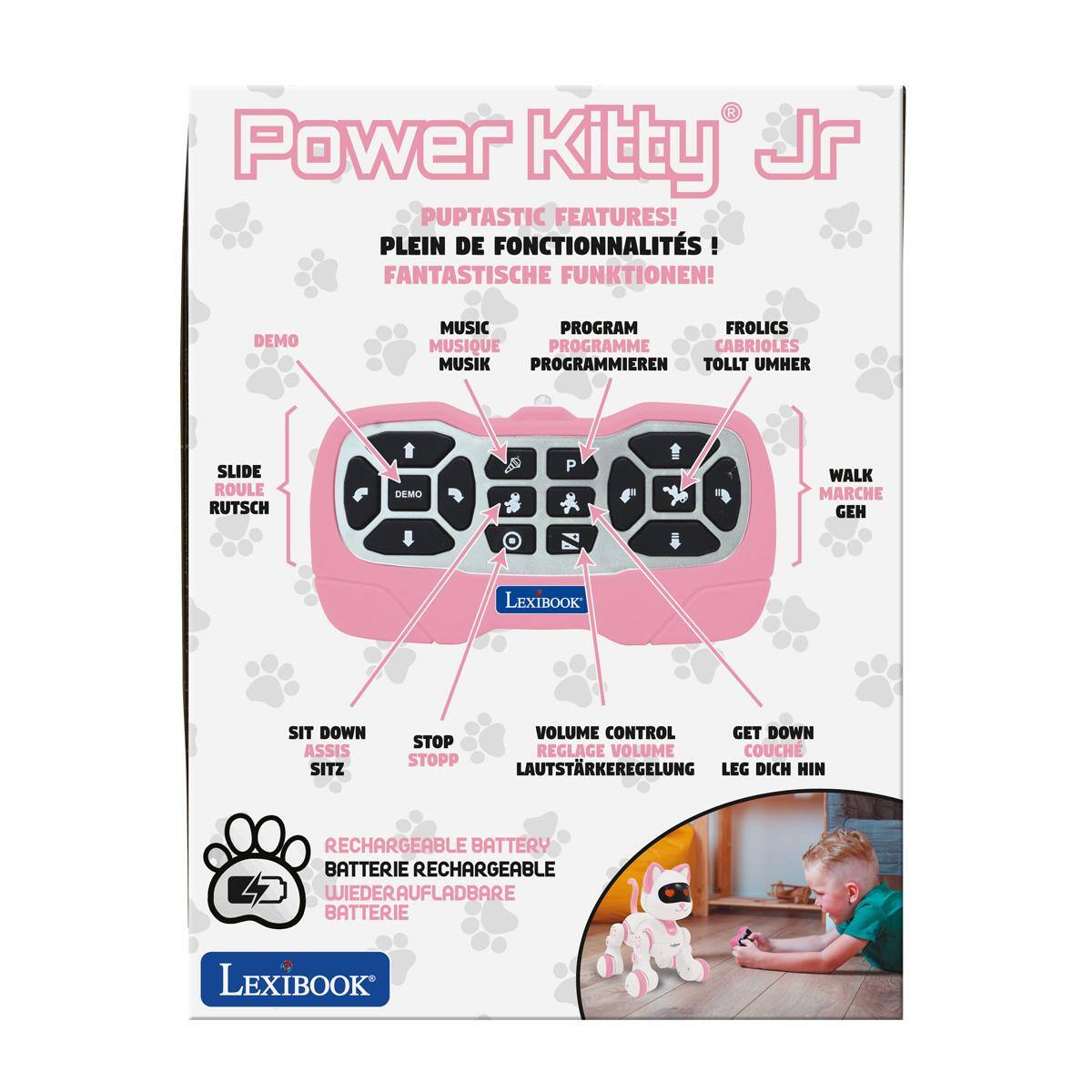 Power Kitty Jr PUPTASTIC FEATURES! PLEIN DE FONCTIONNALITÉS! FANTASTISCHE FUNKTIONEN!

DEMO
MUSIC PROGRAM FROLICS MUSIQUE PROGRAMME CABRIOLES MUSIK PROGRAMMIEREN TOLLT UMHER
SLIDE ROULE RUTSCH

DEMO
P
WALK MARCHE GEH

LEXIBOOK
SIT DOWN ASSIS SITZ
VOLUME CONTROL GET DOWN STOP REGLAGE VOLUME COUCH STOPP LAUTSTARKEREGELUNG LEG DICH HIN

RECHARGEABLE BATTERY BATTERIE RECHARGEABLE L2 WIEDERAUFLADBARE BATTERIE

LEXIBOOK