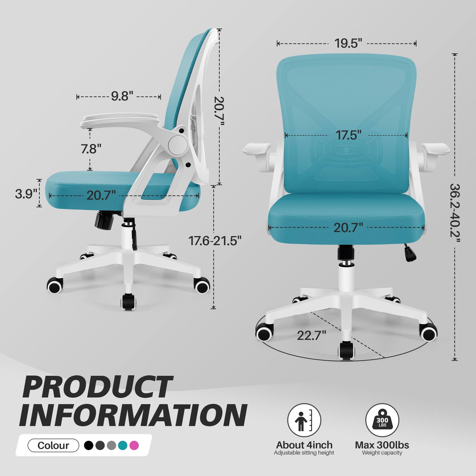 19.5"

3.9" 9.8" 7.8" 20.7" 20.7" 17.6-21.5" 17.5" 20.7" 36.2-40.2" 22.7"

PRODUCT INFORMATION
Colour
About 4inch Adjustable sitting height
300 LBS Max 300lbs Weight capacity