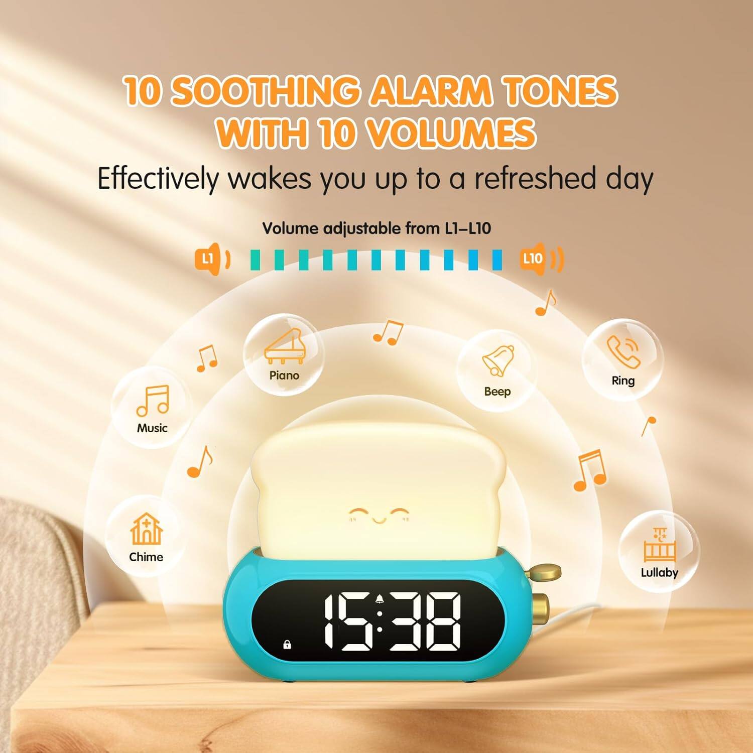 10 SOOTHING ALARM TONES WITH 10 VOLUMES  
Effectively wakes you up to a refreshed day  
Volume adjustable from L1-L10  

L10 Piano  
Beep  
Ring  
Music  
Chime  
Lullaby
