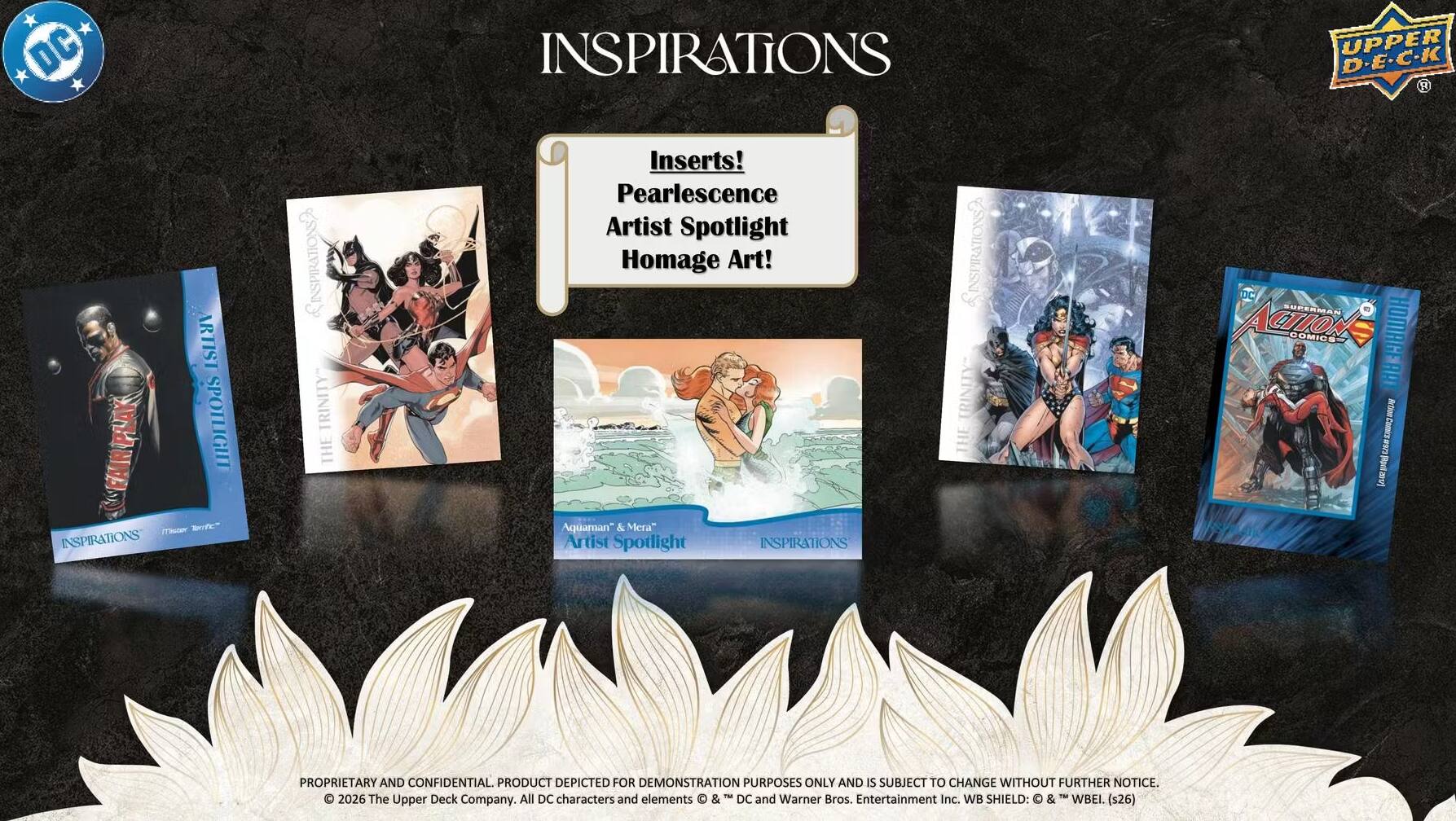 DC INSPIRATIONS UPPER D-E-C-K R ARTIST SPOTLIGHT

m Brf" INSPIRATIONS LINSPIRATIONS? TRINITY THE Inserts! Pearlescence Artist Spotlight Homage Art! Aquaman" & Mera" Artist Spotlight INSPIRATIONS SINSPIRATONS? URINITY THE DC SUFERMAN ACION DOMICS HOMAGERAT 188 -rti L I 0v) 

PROPRIETARY AND CONFIDENTIAL. PRODUCT DEPICTED FOR DEMONSTRATION PURPOSES ONLY AND IS SUBJECT TO CHANGE WITHOUT FURTHER NOTICE. 

© 2026 The Upper Deck Company. All DC characters and elements & DC and Warner Bros. Entertainment Inc. WB SHIELD: & WBEI. (s26)