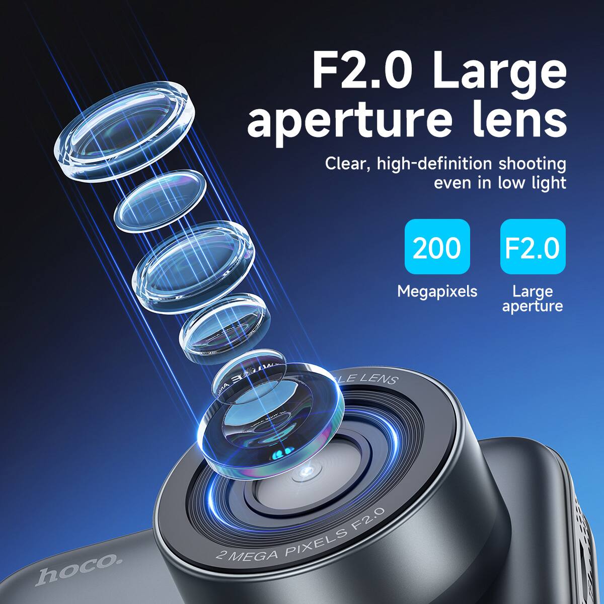 F2.0 Large aperture lens  
Clear, high-definition shooting even in low light  

200 Megapixels  
F2.0 Large aperture  

2 MEGA PIXELS F2.0  

hoco.
