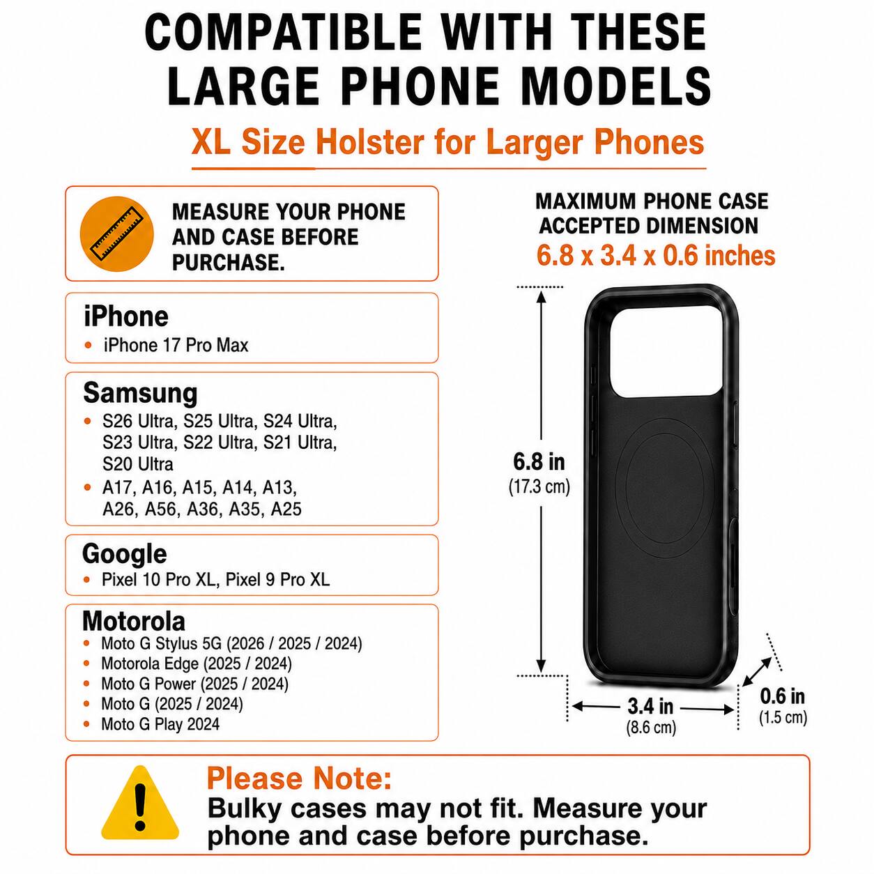 COMPATIBLE WITH THESE LARGE PHONE MODELS  
XL Size Holster for Larger Phones

MEASURE YOUR PHONE AND CASE BEFORE PURCHASE.

MAXIMUM PHONE CASE ACCEPTED DIMENSION 6.8 x 3.4 x 0.6 inches

iPhone  
- iPhone 17 Pro Max

Samsung  
- S26 Ultra, S25 Ultra, S24 Ultra, S23 Ultra, S22 Ultra, S21 Ultra, S20 Ultra  
- A17, A16, A15, A14, A13, A26, A56, A36, A35, A25

Google  
- Pixel 10 Pro XL, Pixel 9 Pro XL

Motorola  
- Moto G Stylus 5G (2026 / 2025 / 2024)  
- Motorola Edge (2025 / 2024)  
- Moto G Power (2025 / 2024)  
- Moto G (2025 / 2024)  
- Moto G Play 2024

Please Note: Bulky cases may not fit