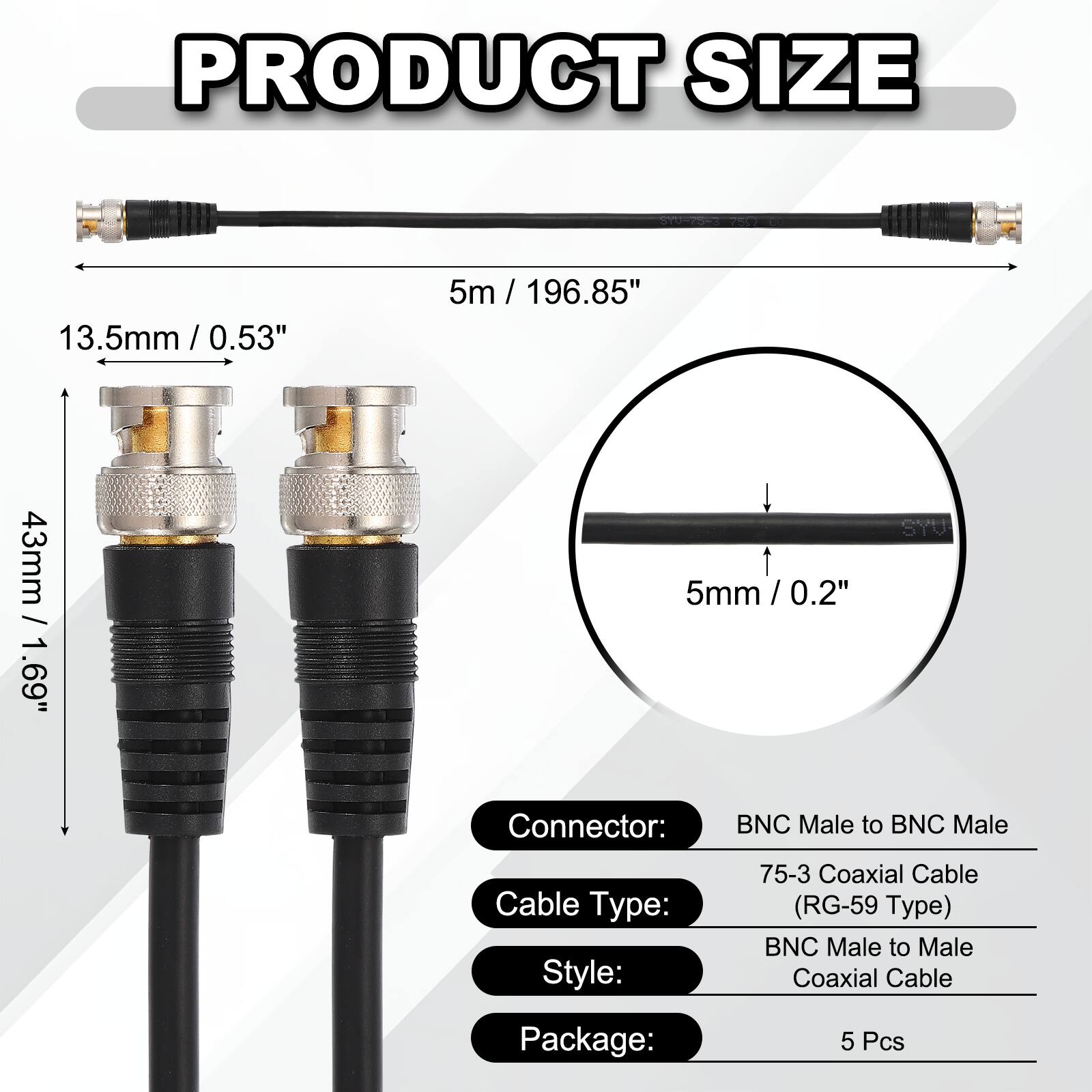 PRODUCT SIZE

13.5mm / 0.53"  
5m / 196.85"  
43mm / 1.69"  
5mm / 0.2"

Connector: BNC Male to BNC Male  
Cable Type: 75-3 Coaxial Cable (RG-59 Type)  
Style: BNC Male to Male Coaxial Cable  
Package: 5 Pcs