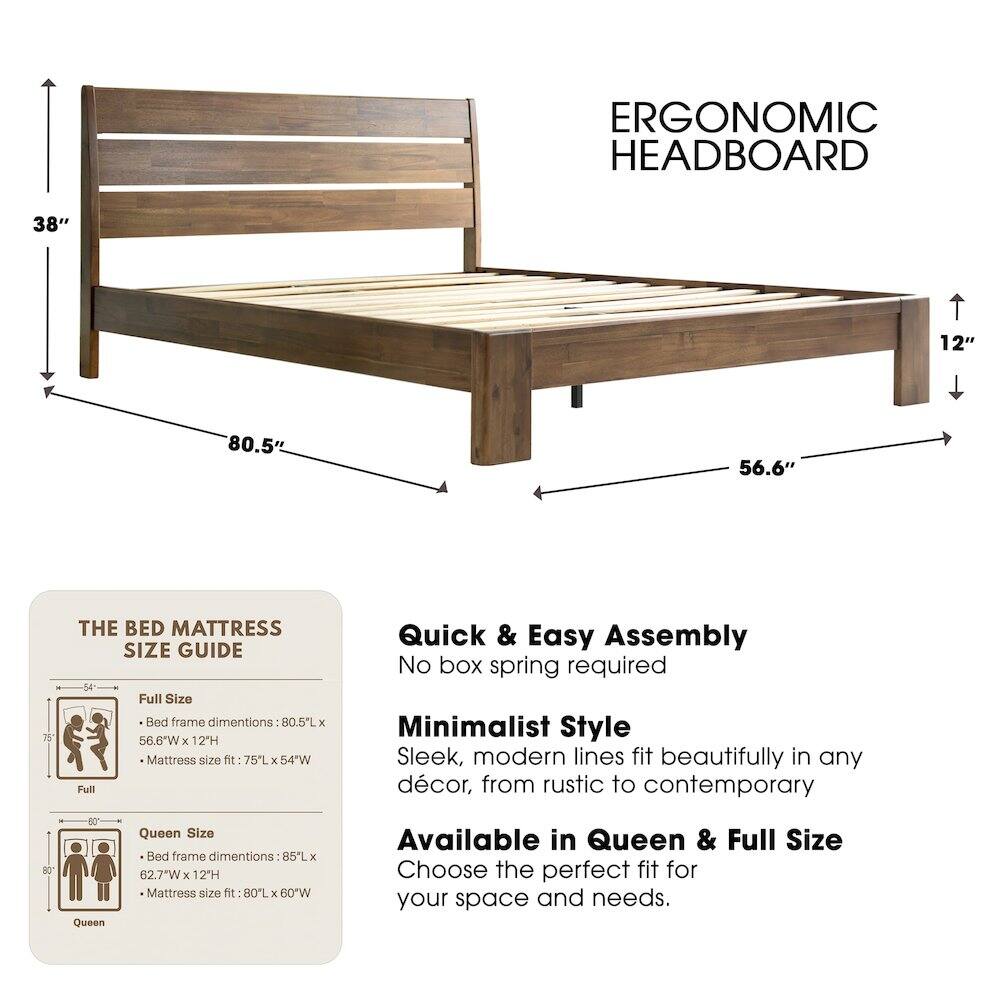 ERGONOMIC HEADBOARD

38" 12" 80.5" 56.6" 75"

THE BED MATTRESS SIZE GUIDE

Full Size Bed frame dimensions: 80.5"L x 56.6"W x 12"H
Mattress size fit: 75"L x 54"W

Queen Size Bed frame dimensions: 85"L x 62.7"W x 12"H
Mattress size fit: 80"L x 60"W

Quick & Easy Assembly
No box spring required

Minimalist Style
Sleek, modern lines fit beautifully in any décor, from rustic to contemporary

Available in Queen & Full Size
Choose the perfect fit for your space and needs.
