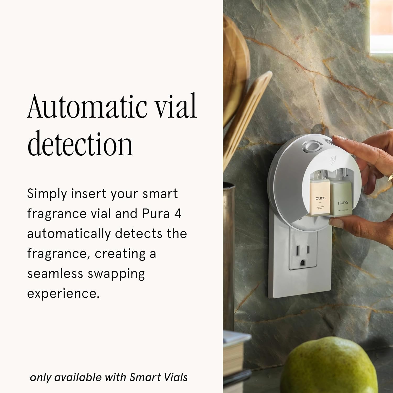 Automatic vial detection

Simply insert your smart fragrance vial and Pura 4 automatically detects the fragrance, creating a seamless swapping experience.

only available with Smart Vials