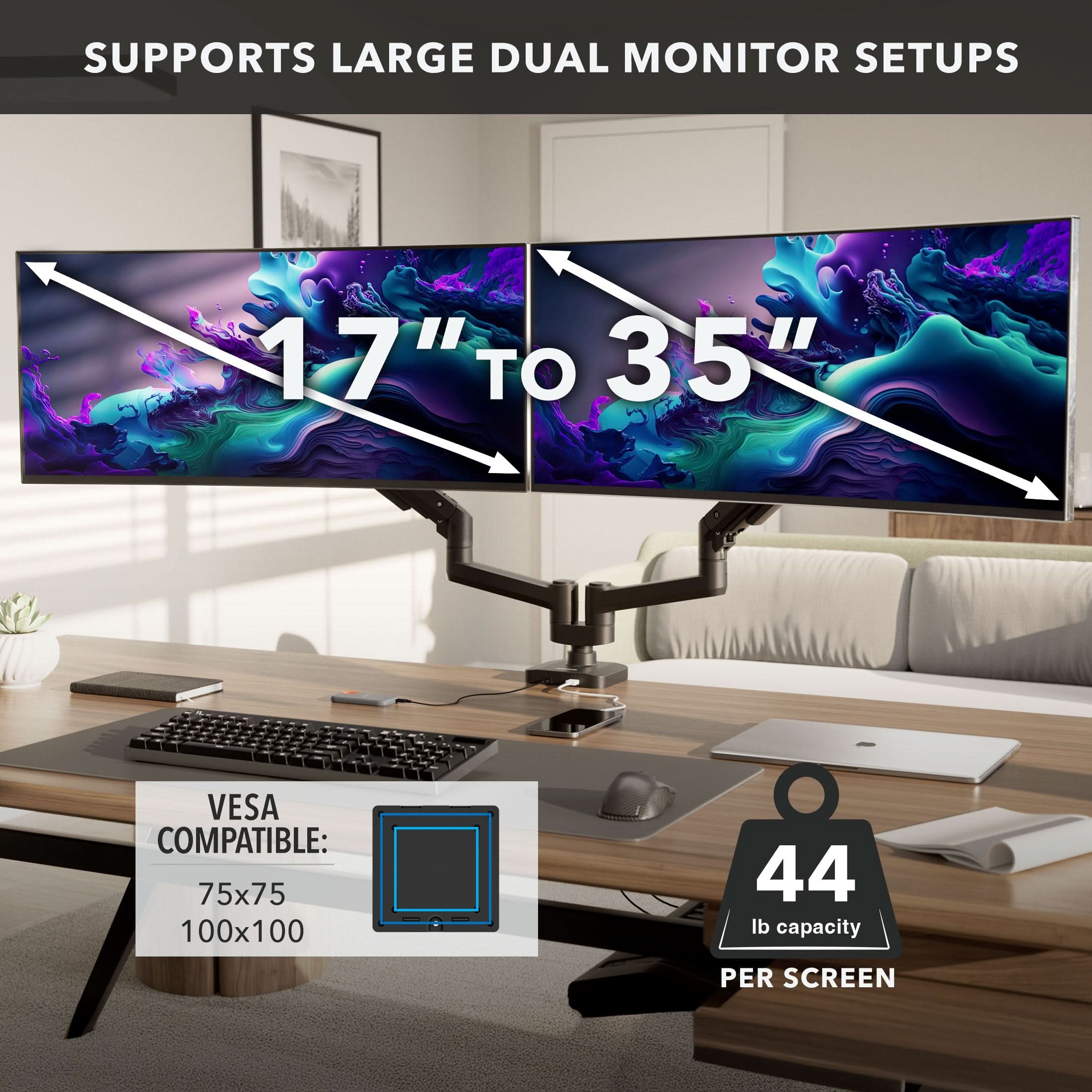 SUPPORTS LARGE DUAL MONITOR SETUPS  
17" TO 35"  
VESA COMPATIBLE: 75x75 100x100  
44 lb capacity PER SCREEN
