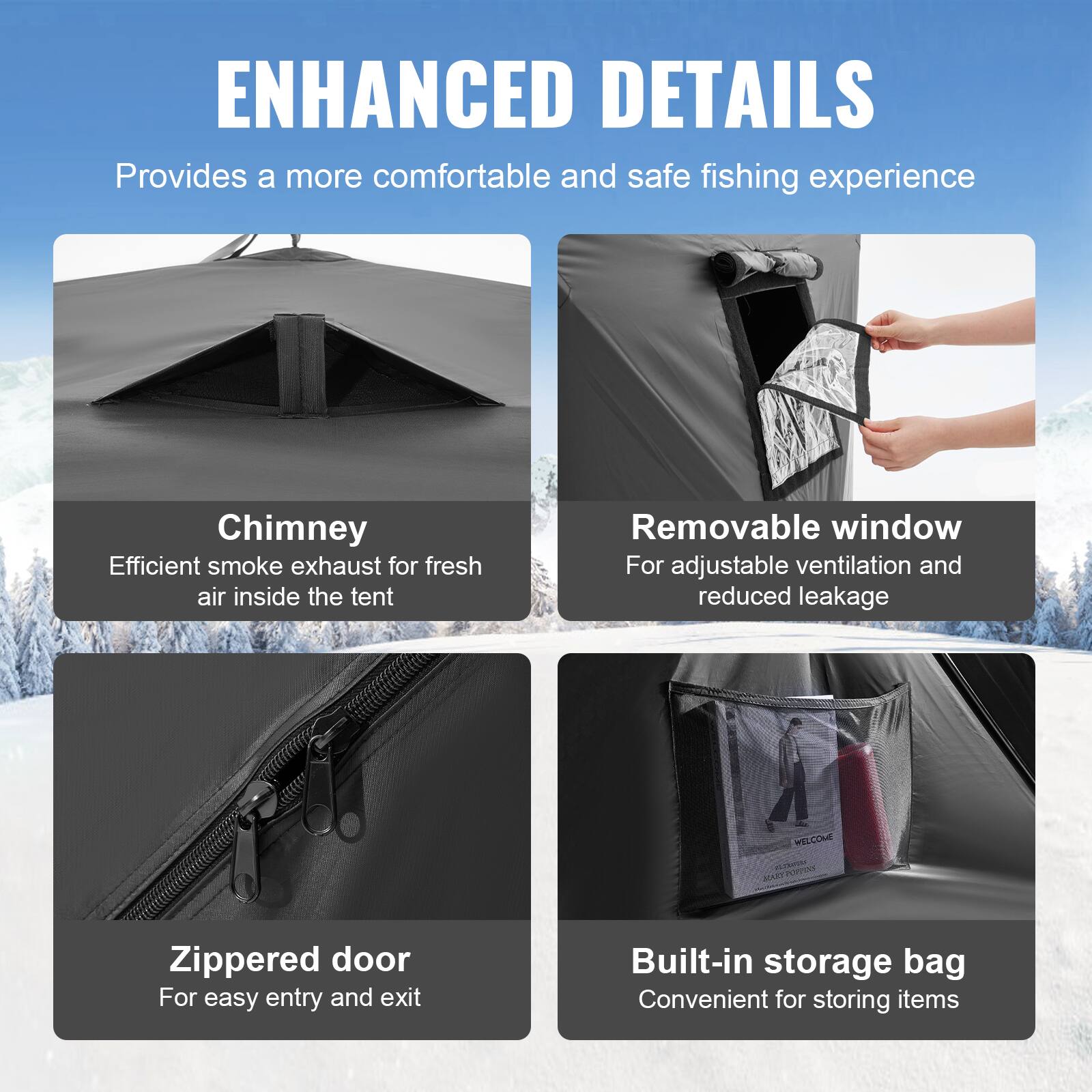 ENHANCED DETAILS  
Provides a more comfortable and safe fishing experience  

Chimney  
Efficient smoke exhaust for fresh air inside the tent  

Removable window  
For adjustable ventilation and reduced leakage  

Zippered door  
For easy entry and exit  

Built-in storage bag  
Convenient for storing items