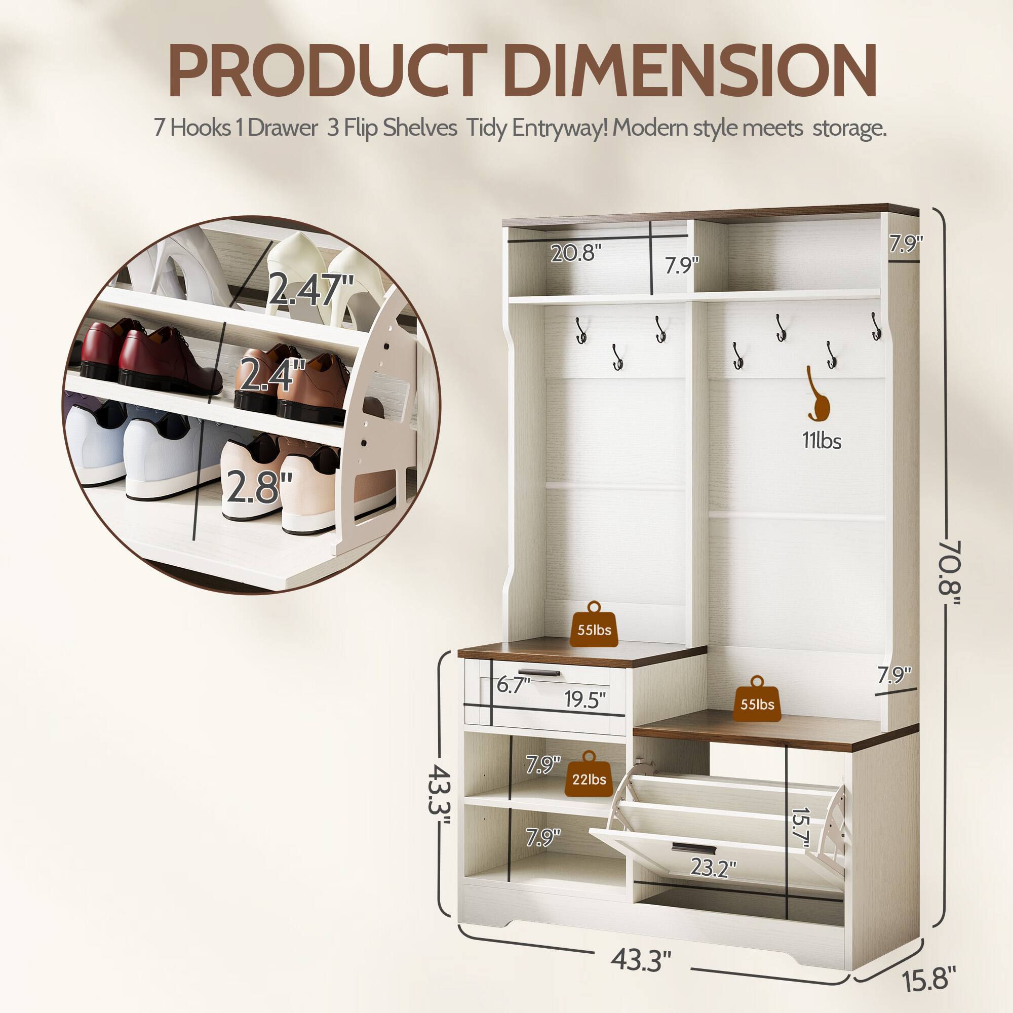 PRODUCT DIMENSION  
7 Hooks 1 Drawer 3 Flip Shelves Tidy Entryway! Modern style meets storage.  

- 2.47"  
- 20.8"  
- 7.9"  
- 7.9"  
- 2.4"  
- 2.8"  
- 55lbs  
- 11lbs  
- 70.8"  
- 6.7"  
- 19.5"  
- 55lbs  
- 7.9"  
- 43.3"  
- 7.9"  
- 22lbs  
- 7.9"  
- 23.2"  
- 15.7"  
- 43.3"  
- 15.8"