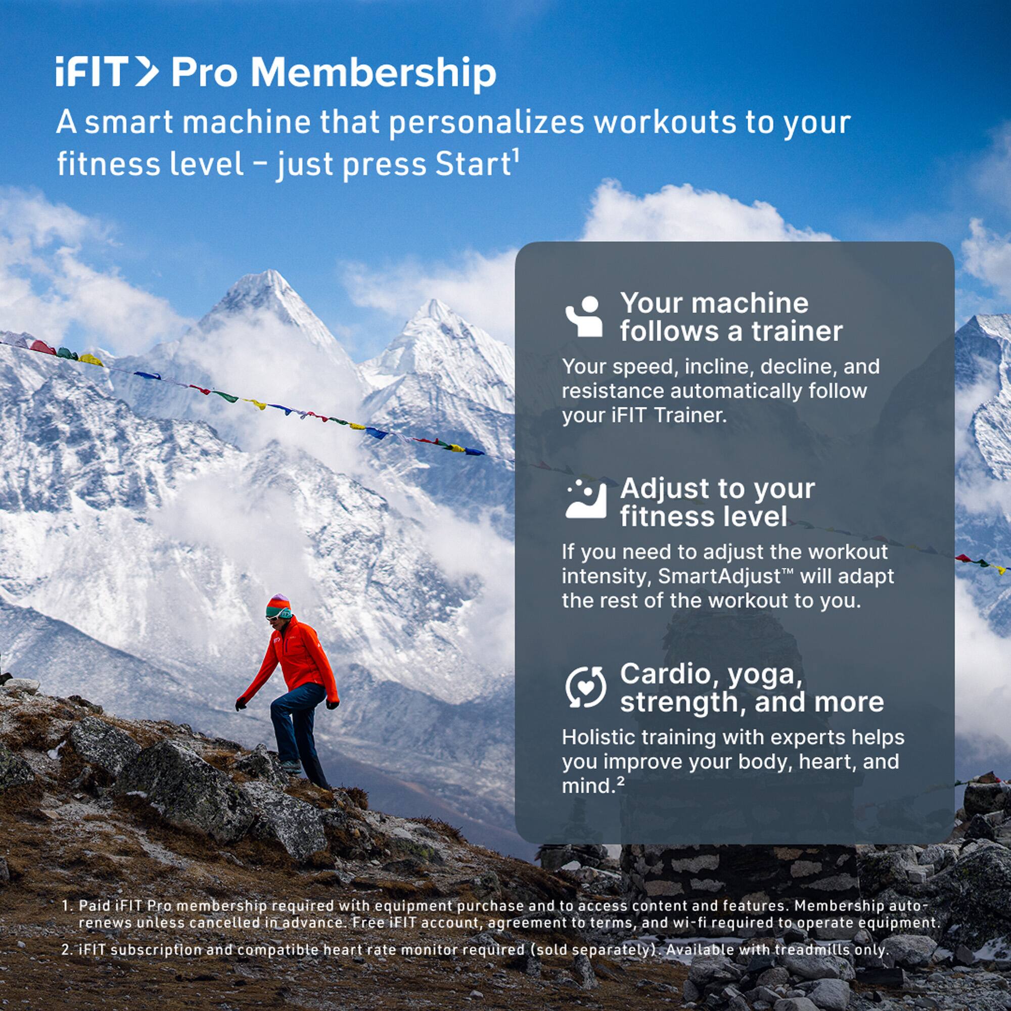 iFIT> Pro Membership  
A smart machine that personalizes workouts to your fitness level - just press Start*  

Your machine follows a trainer  
Your speed, incline, decline, and resistance automatically follow your iFIT Trainer.  

Adjust to your fitness level  
If you need to adjust the workout intensity, SmartAdjust™ will adapt the rest of the workout to you.  

Cardio, yoga, strength, and more  
Holistic training with experts helps you improve your body, heart, and mind.  

1. Paid iFIT Pro membership required with equipment purchase and to access content and features. Membership auto-renews unless cancelled in advance. Free iFIT account, agreement to terms, and wi-fi required to operate equipment.  
2. iFIT subscription and compatible heart rate monitor required (sold separately). Available with treadmills only.