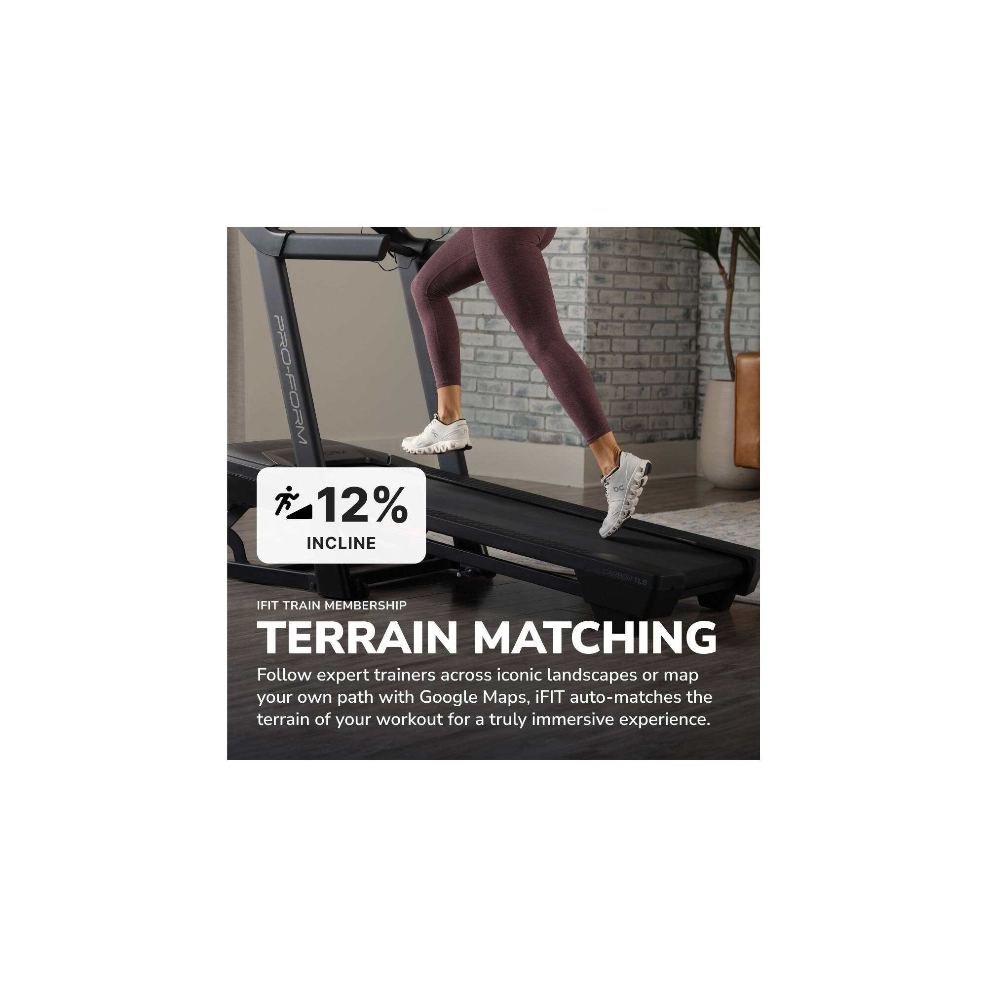 PRO-FORM 12% INCLINE  
IFIT TRAIN MEMBERSHIP  
TERRAIN MATCHING  

Follow expert trainers across iconic landscapes or map your own path with Google Maps. iFIT auto-matches the terrain of your workout for a truly immersive experience.