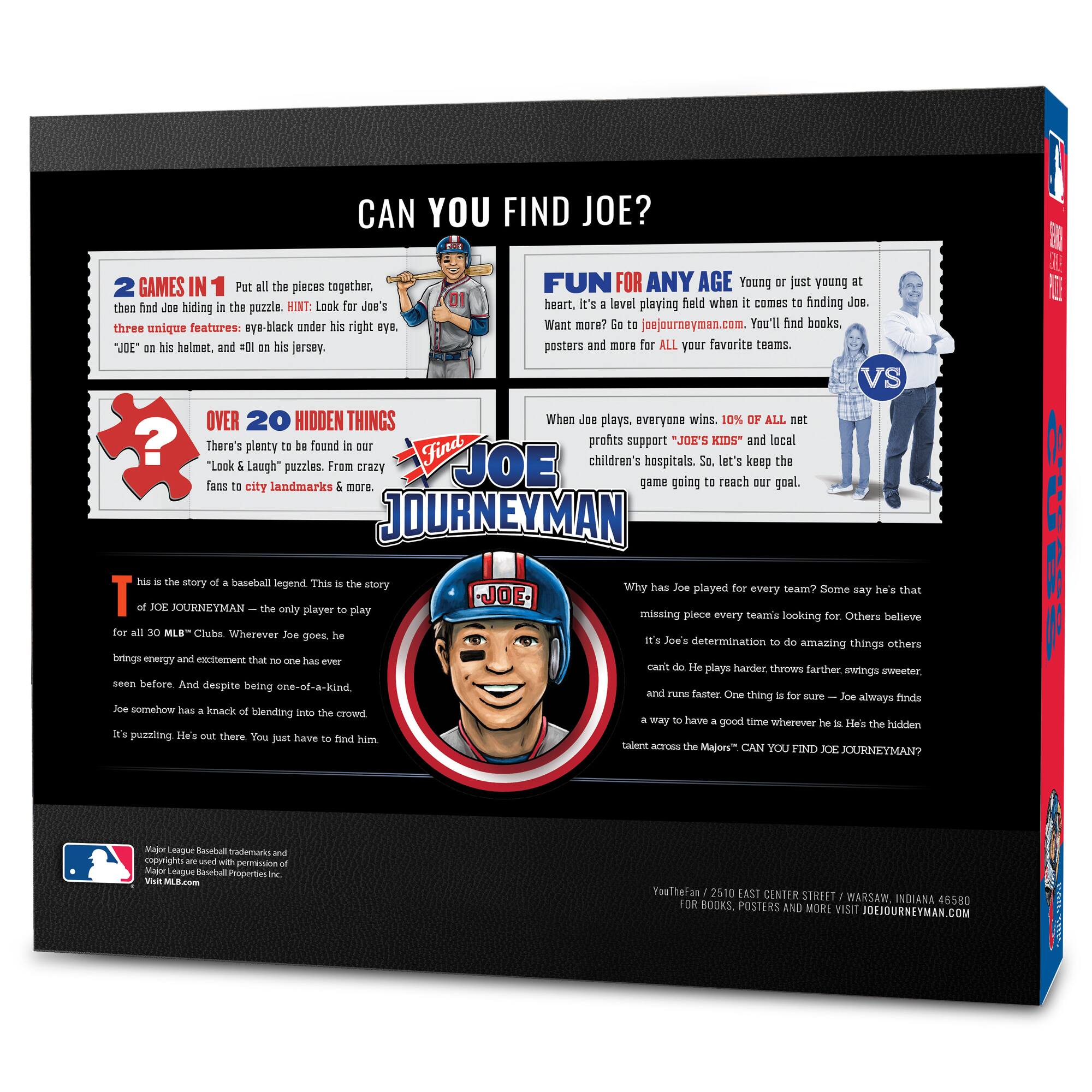 **CAN YOU FIND JOE?**

**2 GAMES IN 1**  
Put all the pieces together, then find Joe hiding in the puzzle. HINT: Look for Joe's three unique features: eye-black under his right eye, "JOE" on his helmet, and #01 on his jersey.

**FUN FOR ANY AGE**  
Young or just young at heart. It's a level playing field when it comes to finding Joe. Want more? Go to joejourneymen.com. You'll find books, posters, and more for ALL your favorite teams.

**OVER 20 HIDDEN THINGS**  
There's plenty to be found in our "Look & Laugh" puzzles. From crazy fans to city landmarks & more.

**WHEN JOE PLAYS, EVERYONE WINS**  
10% OF ALL net profits support "JOE'S KIDS" and local children's hospitals. So, let's keep the game going to reach our goal.

**THIS IS THE STORY OF A BASEBALL LEGEND**  
This is the story of JOE JOURNEYMEN – the only player to play for all 30 MLB™ Clubs. Wherever Joe goes, he brings energy and excitement that no one has