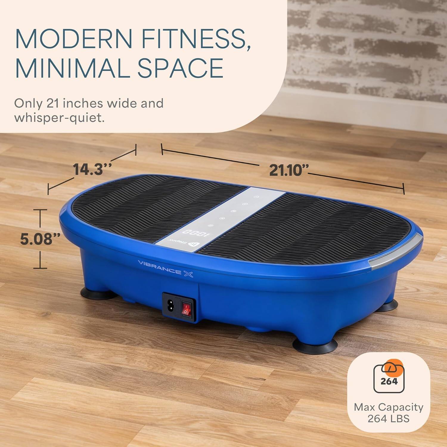 MODERN FITNESS, MINIMAL SPACE  
Only 21 inches wide and whisper-quiet.  

14.3" x 21.10" x 5.08"  

VIBRANCE 264  
Max Capacity 264 LBS
