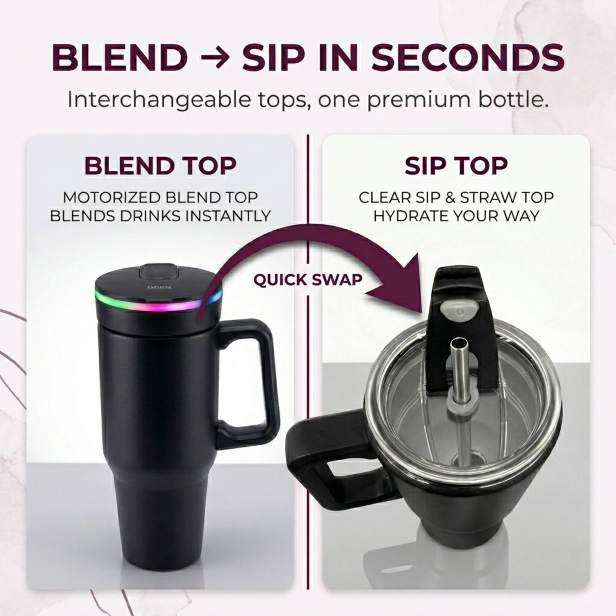 BLEND → SIP IN SECONDS  
Interchangeable tops, one premium bottle.  

BLEND TOP  
MOTORIZED BLEND TOP  
BLENDS DRINKS INSTANTLY  

SIP TOP  
CLEAR SIP & STRAW TOP  
HYDRATE YOUR WAY  

QUICK SWAP
