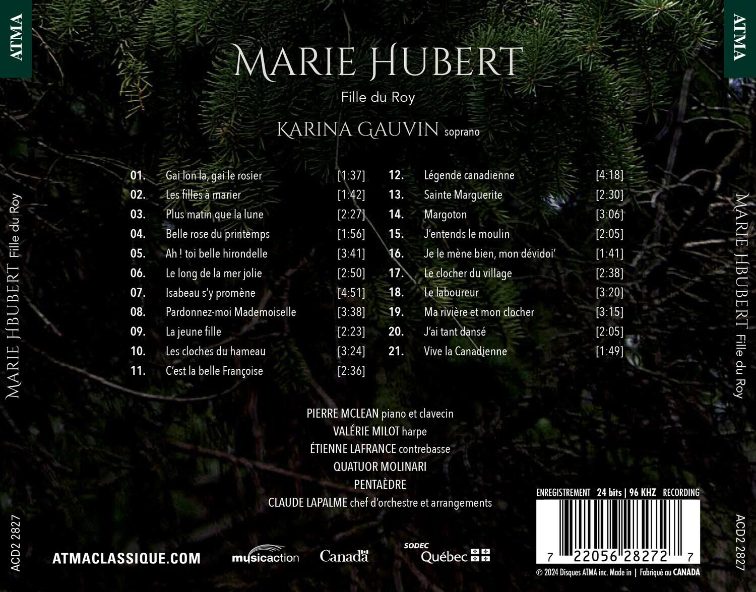 MARIE HUBERT  
Fille du Roy  

KARINA GAUVIN soprano  

01. Gai lon la gai le rosier [1:37]  
02. Les filles à marier [1:42]  
03. Plus matin que la lune [2:27]  
04. Belle rose du printemps [1:56]  
05. Ah ! toi belle hirondelle [3:41]  
06. Le long de la mer jolie [2:50]  
07. Isabeau s'y promène [4:51]  
08. Pardonnez-moi Mademoiselle [3:38]  
09. La jeune fille [2:23]  
10. Les cloches du hameau [3:24]  
11. C'est la belle Françoise [2:36]  
12. Légende canadienne [4:18]  
13. Sainte Marguerite [2:30]  
14. Margoton [3:06]  
15. J'entends
