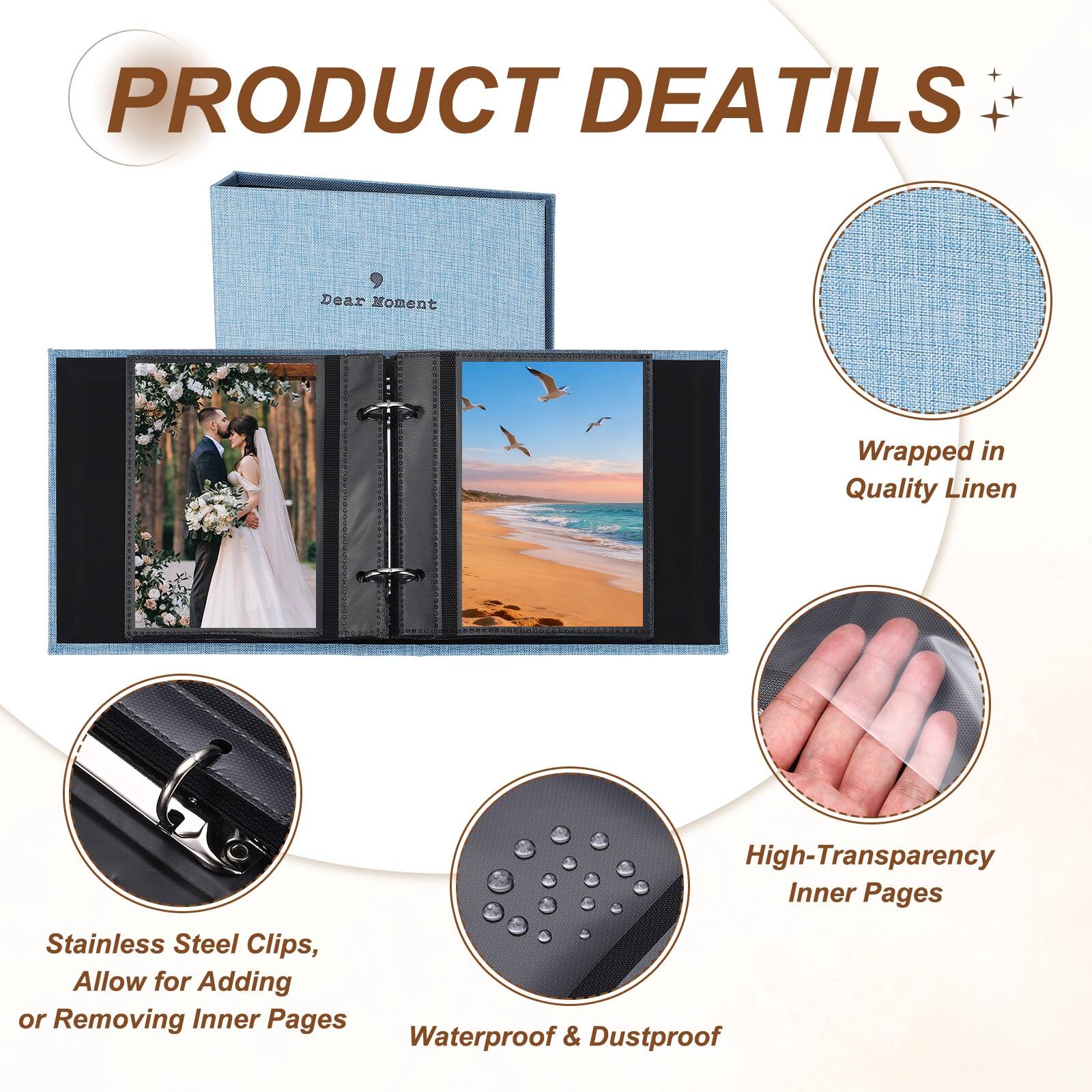 PRODUCT DETAILS

Dear Moment Wrapped in Quality Linen

High-Transparency Inner Pages

Stainless Steel Clips, Allow for Adding or Removing Inner Pages

Waterproof & Dustproof