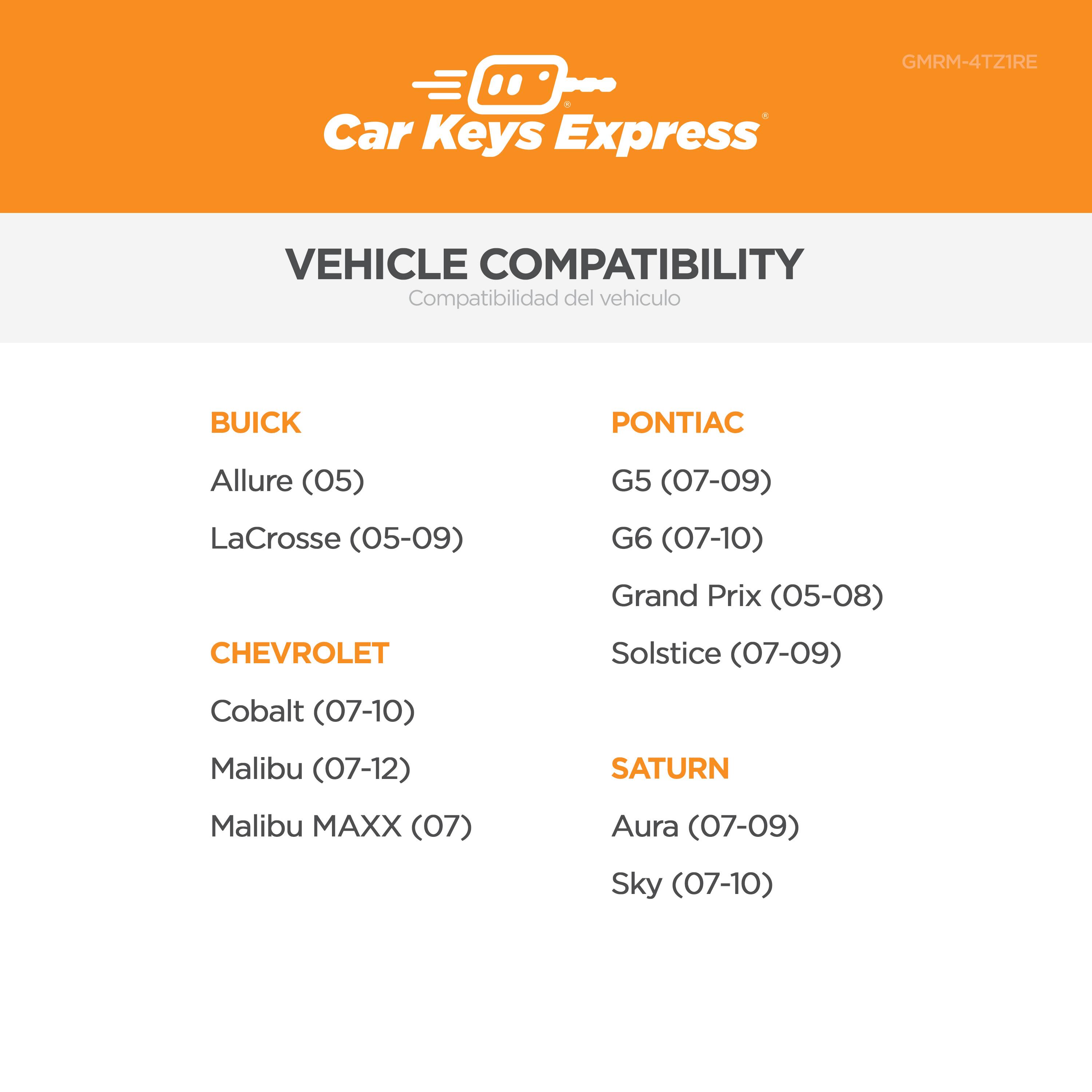 GMRM-4TZ1RE Car Keys Express VEHICLE COMPATIBILITY Compatibilidad del vehículo

BUICK
- Allure (05)
- LaCrosse (05-09)

PONTIAC
- G5 (07-09)
- G6 (07-10)
- Grand Prix (05-08)
- Solstice (07-09)

CHEVROLET
- Cobalt (07-10)
- Malibu (07-12)
- Malibu MAXX (07)

SATURN
- Aura (07-09)
- Sky (07-10)