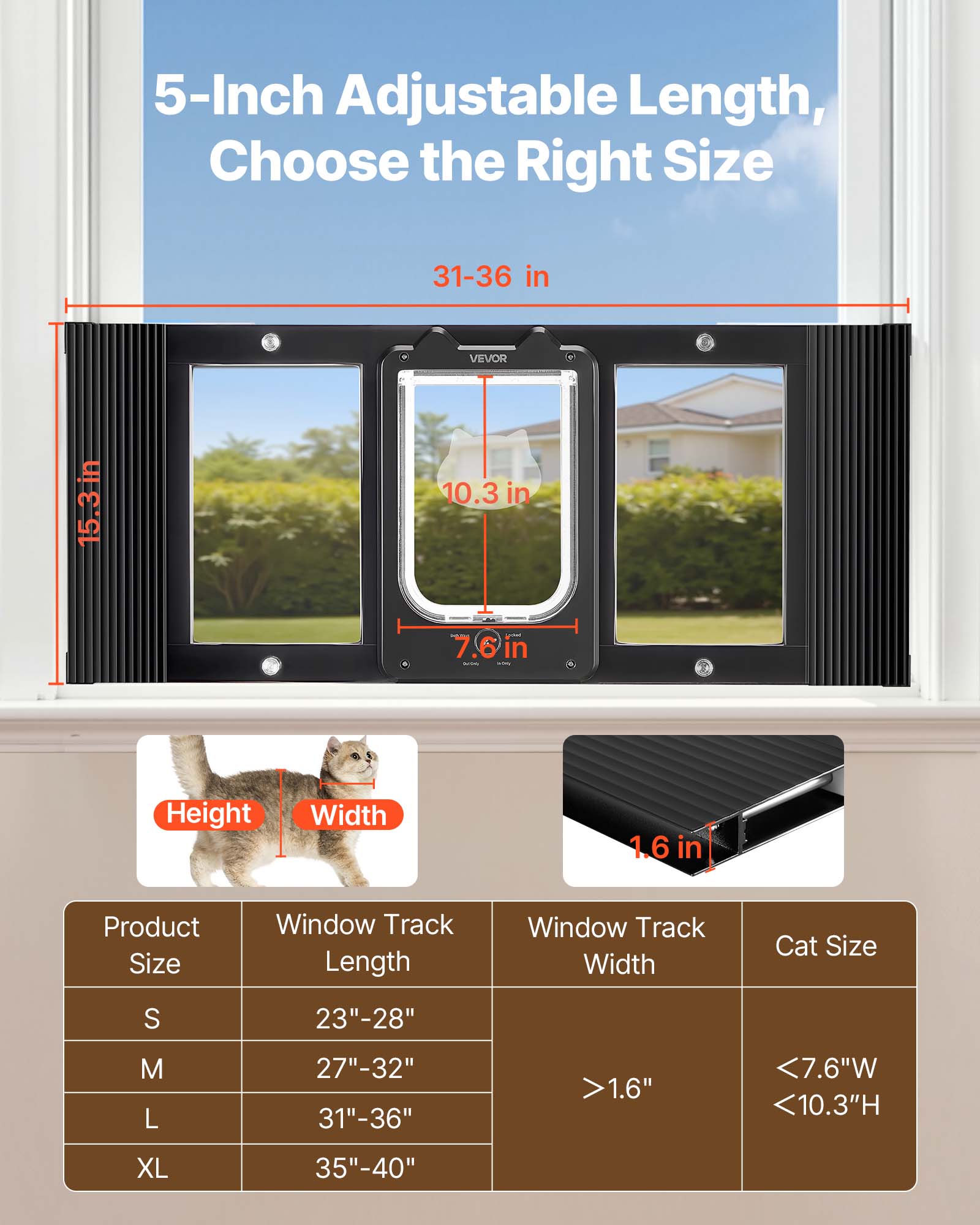 5-Inch Adjustable Length, Choose the Right Size

31-36 in

15.3 in

10.3 in

7.6 in

1.6 in

Product Size | Window Track Length | Window Track Width | Cat Size
--- | --- | --- | ---
S | 23"-28" | >1.6" | <7.6"W <10.3"H
M | 27"-32" |  | 
L | 31"-36" |  | 
XL | 35"-40" |  |