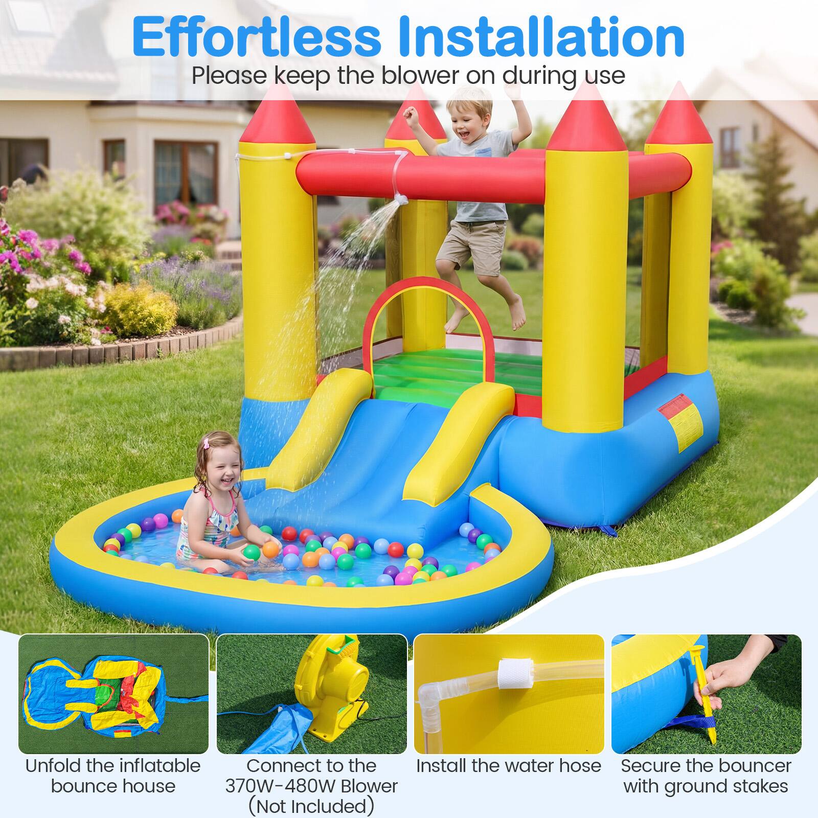 Effortless Installation  
Please keep the blower on during use

1. Unfold the inflatable bounce house
2. Connect to the 370W-480W Blower (Not Included)
3. Install the water hose
4. Secure the bouncer with ground stakes