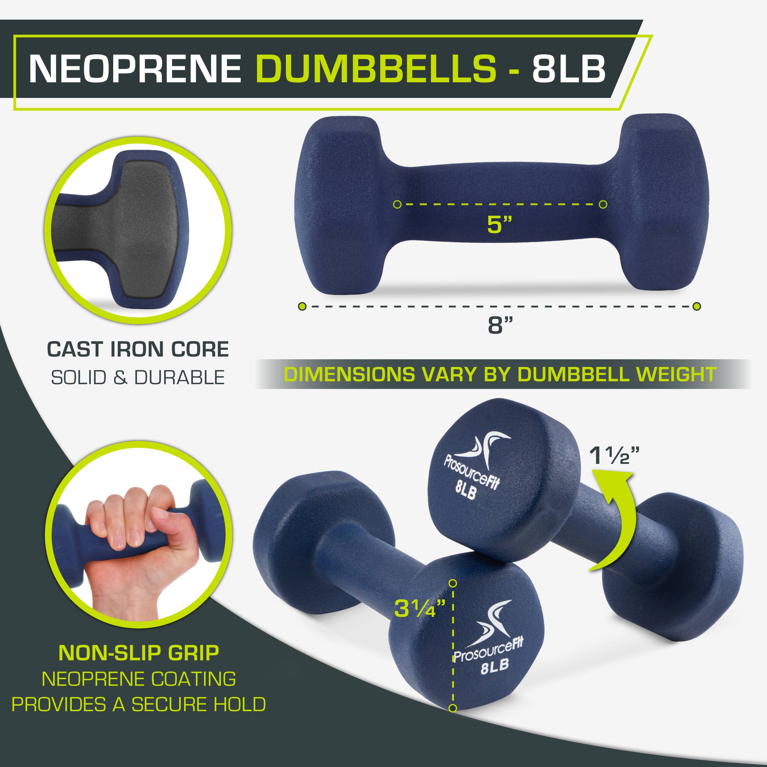 NEOPRENE DUMBBELLS - 8LB
8LB
5"
8"
CAST IRON CORE
SOLID & DURABLE
DIMENSIONS VARY BY DUMBBELL WEIGHT
NON-SLIP GRIP
NEOPRENE COATING PROVIDES A SECURE HOLD
ProsourceFit 8LB
31/4
ProsourceFit 8LB
11/2"