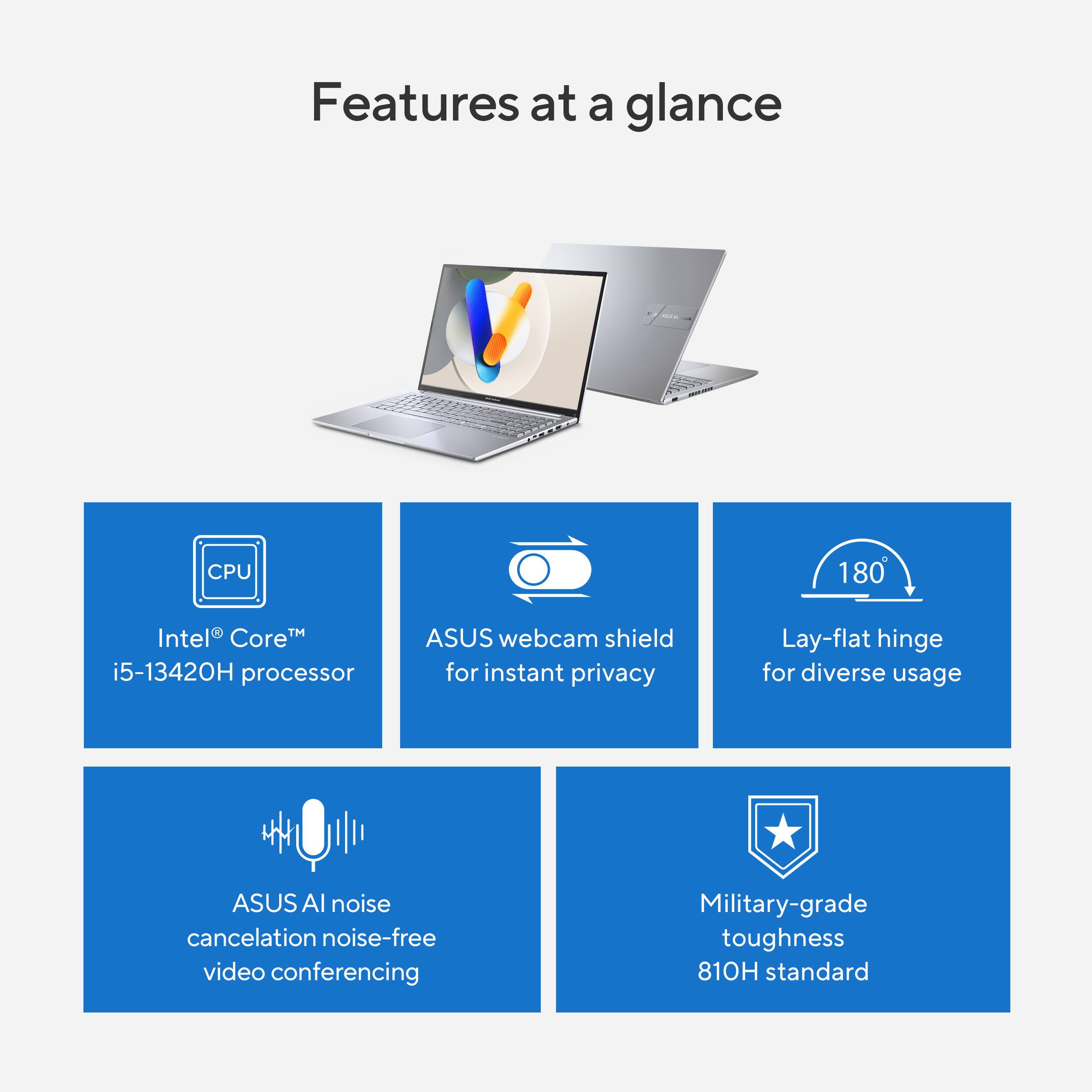 Features at a glance:

* Intel Core i5-13420H processor
* ASUS webcam shield for instant privacy
* Lay-flat hinge for diverse usage
* ASUS noise cancelation for noise-free video conferencing
* Military-grade toughness
* 810H standard
* ASUS noise cancelation for noise-free video conferencing
* Lay-flat hinge for diverse usage
* ASUS webcam shield for instant privacy
* Intel Core i5-13420H processor
* Military-grade toughness
* 810H standard