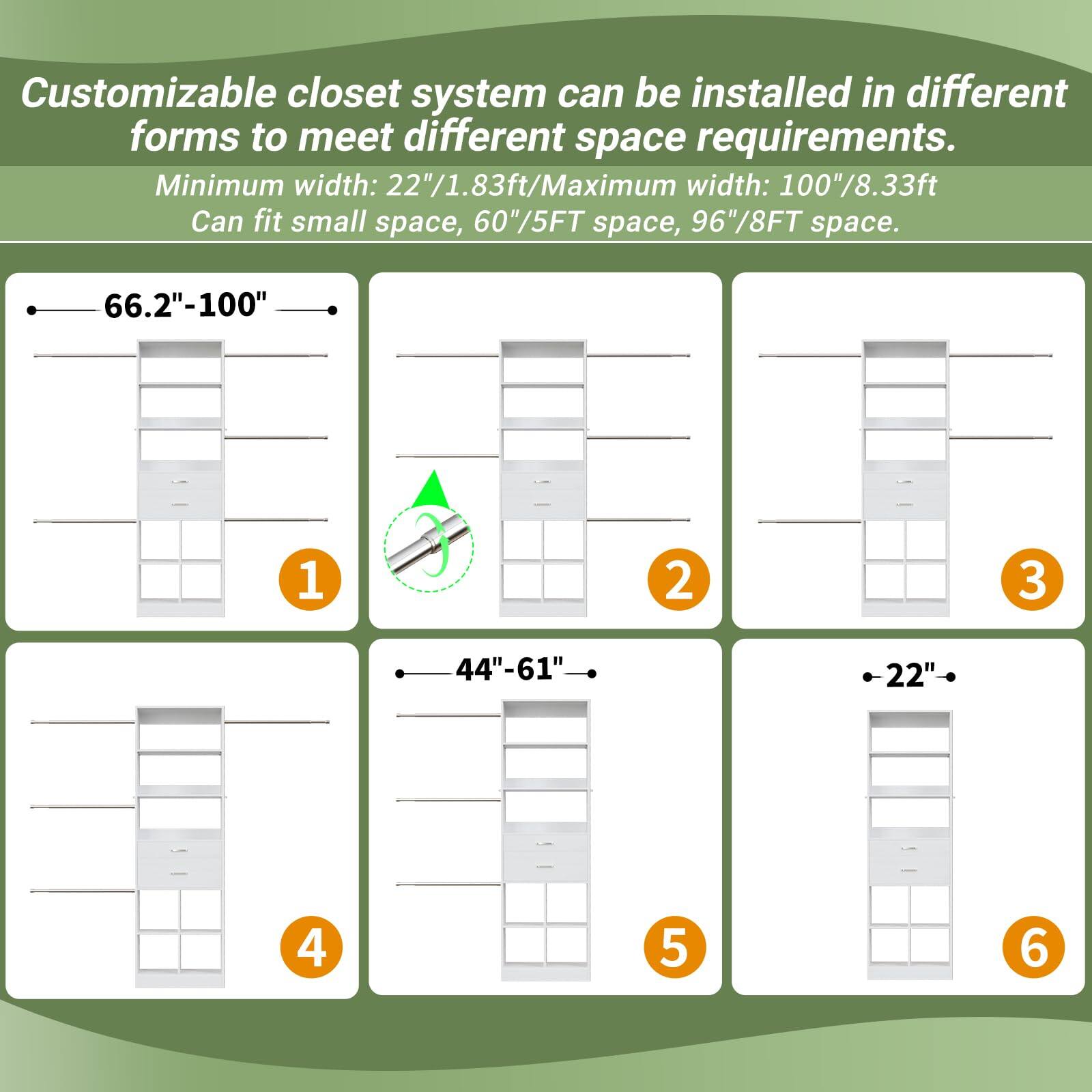 Customizable closet system can be installed in different forms to meet different space requirements.  
Minimum width: 22"/1.83ft  
Maximum width: 100"/8.33ft  
Can fit small space, 60"/5FT space, 96"/8FT space.  

1. 66.2"-100"  
2. 66.2"-100"  
3. 66.2"-100"  
4. 44"-61"  
5. 44"-61"  
6. 22"