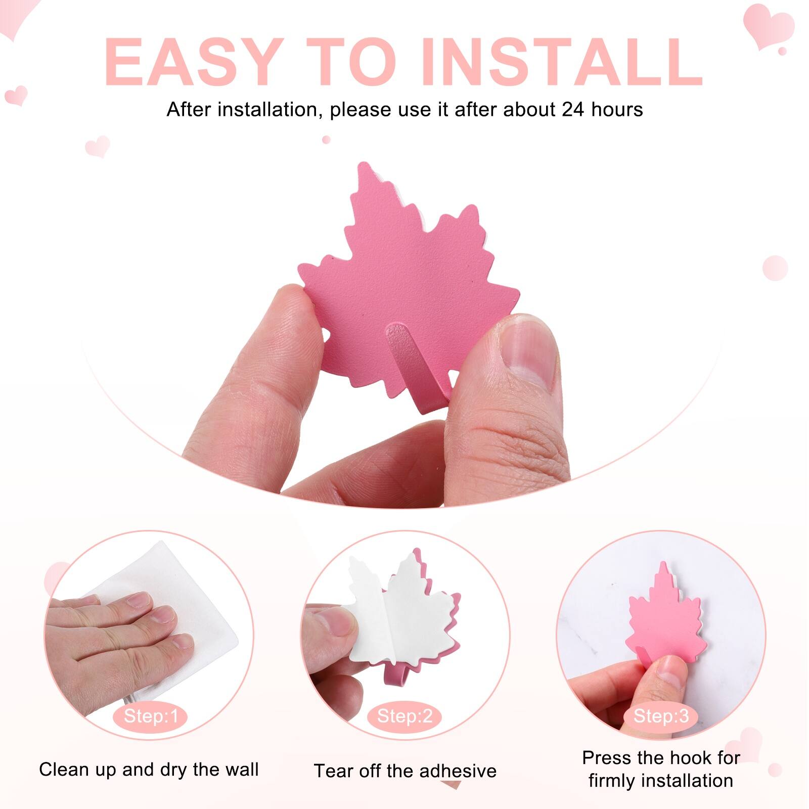 EASY TO INSTALL  
After installation, please use it after about 24 hours  

Step:1  
Clean up and dry the wall  

Step:2  
Tear off the adhesive  

Step:3  
Press the hook for firmly installation