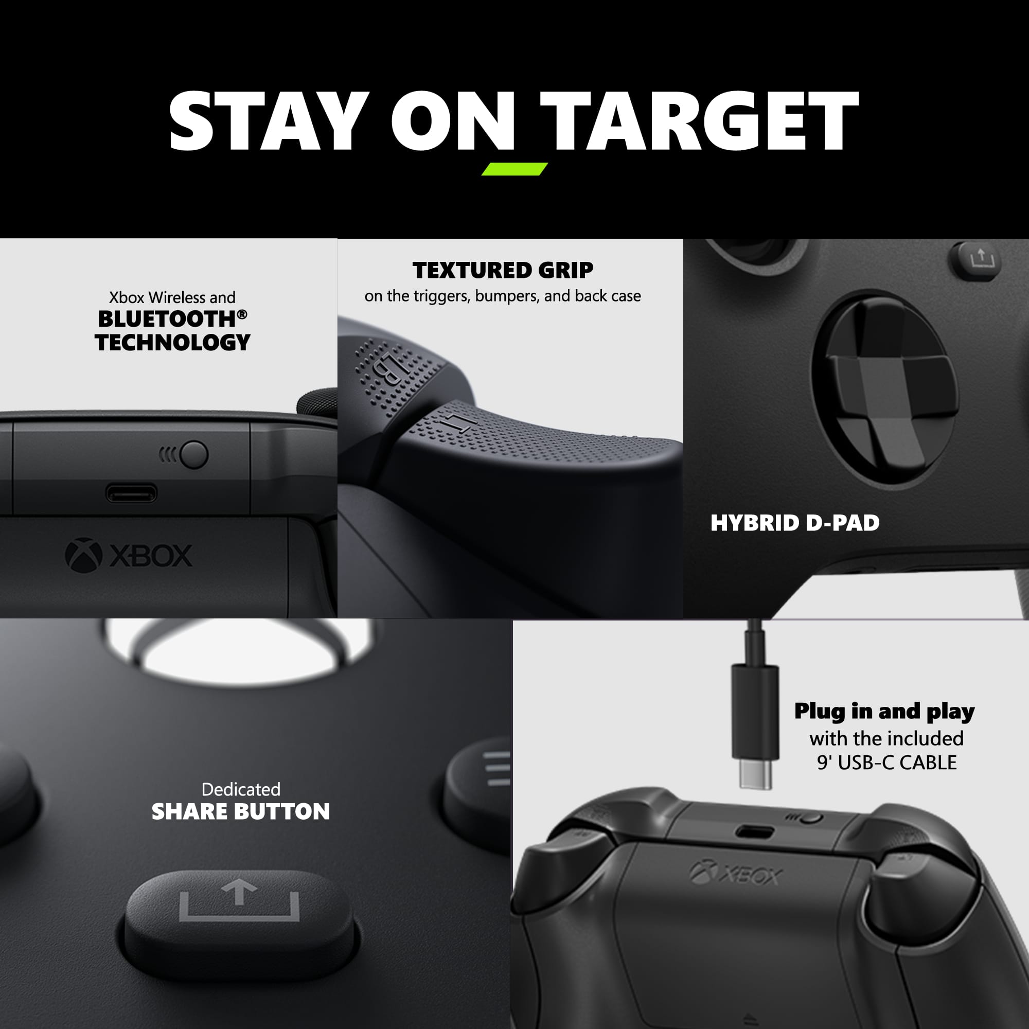 Stay on Target:
1. Xbox Wireless and Bluetooth Technology
2. Textured Grip on the triggers, bumpers, and back case
3. Xbox Hybrid D-Pad
4. Dedicated Share Button
5. Plug in and play with the included 9' USB-C Cable
