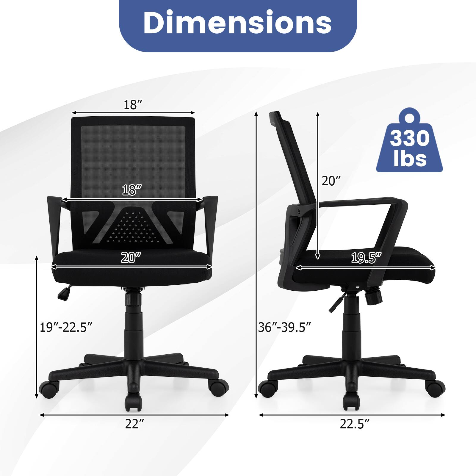 Dimensions
- Width: 18"
- Depth: 20"
- Height: 36"-39.5"
- Seat Height: 19"-22.5"
- Back Height: 20"
- Armrest Height: 19.5"
- Base Width: 22"
- Weight Capacity: 330 lbs