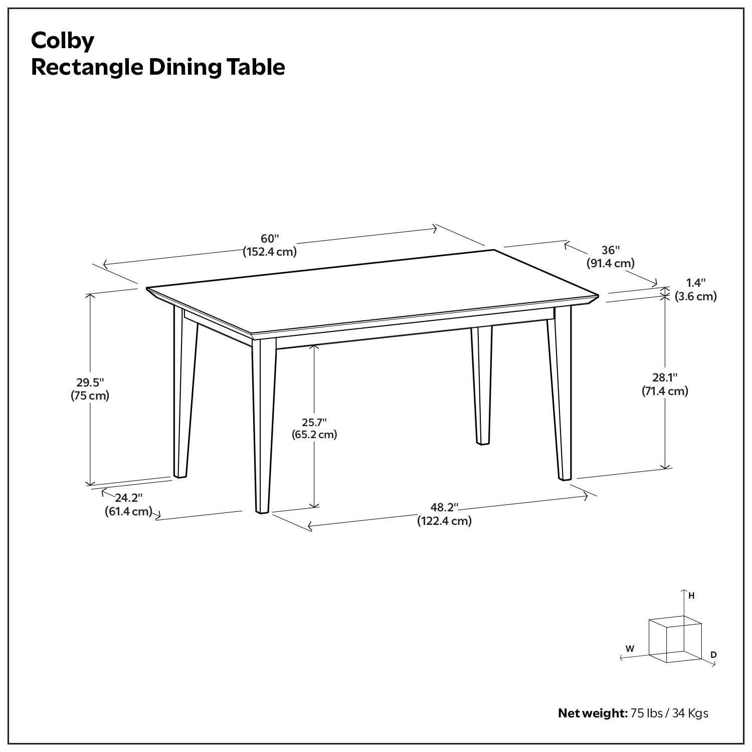 Colby Rectangle Dining Table

- Length: 60" (152.4 cm)
- Width: 36" (91.4 cm)
- Height: 29.5" (75 cm)
- Depth: 28.1" (71.4 cm)
- Thickness: 1.4" (3.6 cm)
- Leg Width: 25.7" (65.2 cm)
- Leg Depth: 24.2" (61.4 cm)
- Overall Height: 48.2" (122.4 cm)

Net weight: 75 lbs / 34 Kgs