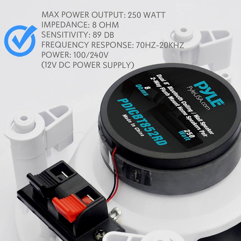 MAX POWER OUTPUT: 250 WATT  
IMPEDANCE: 8 OHM  
SENSITIVITY: 89 DB  
FREQUENCY RESPONSE: 70HZ-20KHZ  
POWER: 100/240V (12V DC POWER SUPPLY)  

2-Way Dual 8" Ohms  
Flush Mount Home Speaker  
Bluetooth Ceiling Wall In China  

PYLEUSA.com  
PDICBT852RD  
Made in China  

250 Watt