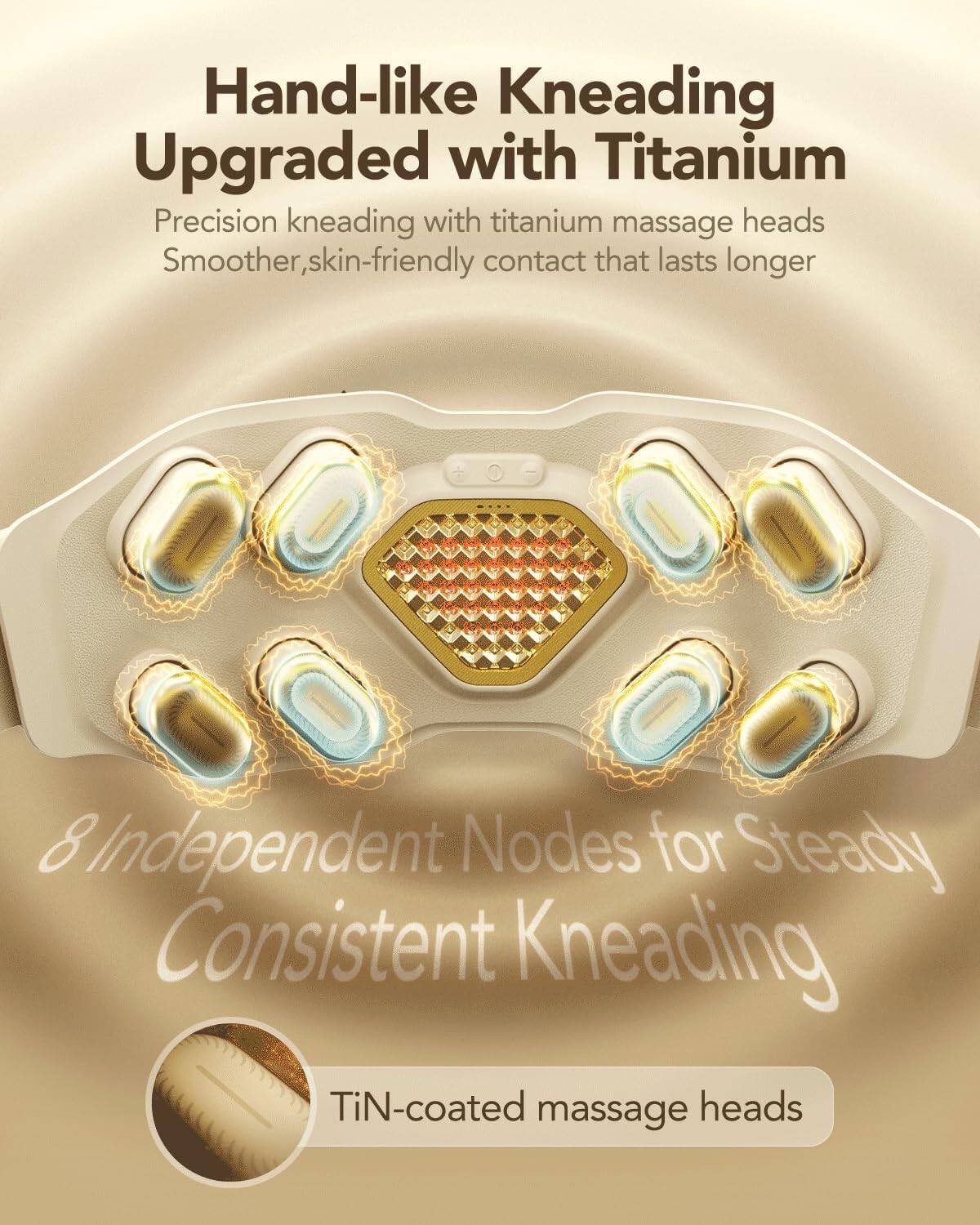 Hand-like Kneading  
Upgraded with Titanium  

Precision kneading with titanium massage heads  
Smoother, skin-friendly contact that lasts longer  

8 Independent Nodes for Steady Consistent Kneading  

TiN-coated massage heads