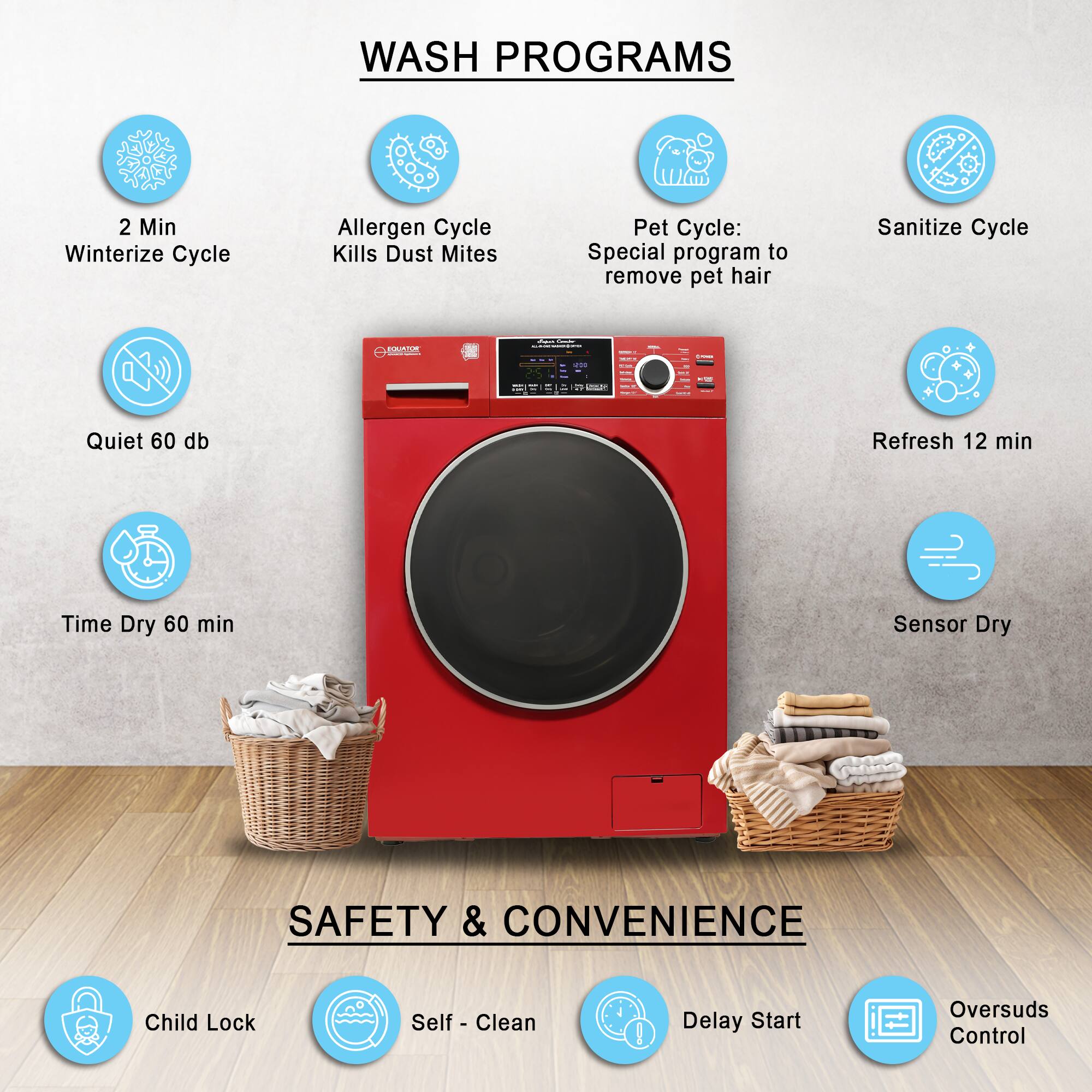 WASH PROGRAMS

- 2 Min Winterize Cycle
- Allergen Cycle Kills Dust Mites
- Pet Cycle: Special program to remove pet hair
- Sanitize Cycle
- Quiet 60 db
- Refresh 12 min
- Time Dry 60 min
- Sensor Dry

SAFETY & CONVENIENCE

- Child Lock
- Self-Clean
- Delay Start
- Oversuds Control