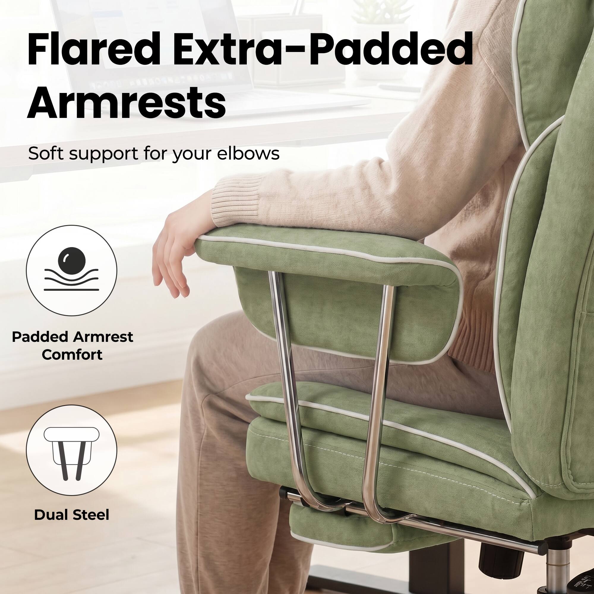 Flared Extra-Padded Armrests  
Soft support for your elbows  
Padded Armrest Comfort  
Dual Steel