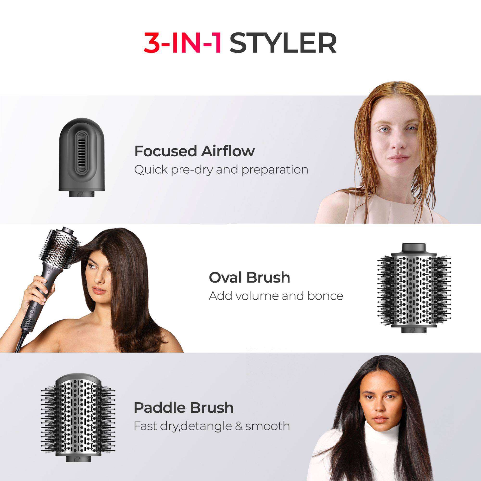 3-IN-1 STYLER

- Focused Airflow
  Quick pre-dry and preparation

- Oval Brush
  Add volume and bounce

- Paddle Brush
  Fast dry, detangle & smooth