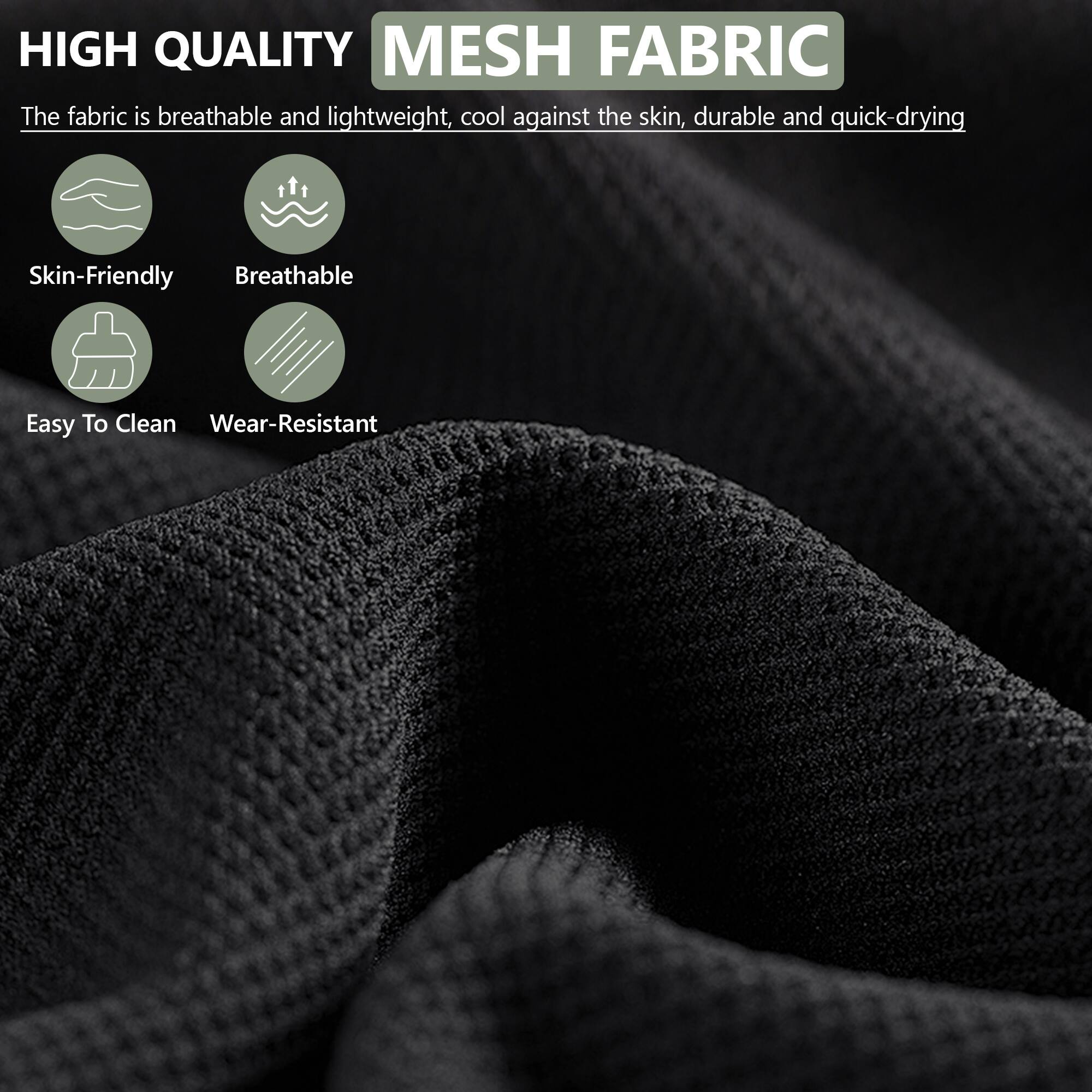 HIGH QUALITY MESH FABRIC

The fabric is breathable and lightweight, cool against the skin, durable and quick-drying

- Skin-Friendly
- Breathable
- Easy To Clean
- Wear-Resistant