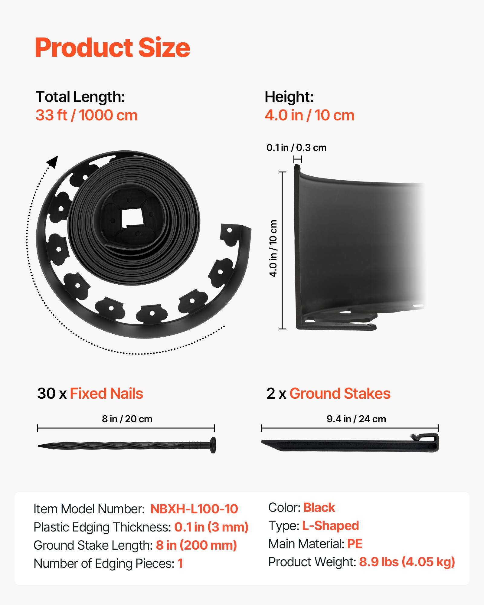 Product Size

Total Length: 33 ft / 1000 cm

Height: 4.0 in / 10 cm

30 x Fixed Nails

2 x Ground Stakes

Item Model Number: NBXH-L100-10

Plastic Edging Thickness: 0.1 in (3 mm)

Ground Stake Length: 8 in (200 mm)

Number of Edging Pieces: 1

Color: Black

Type: L-Shaped

Main Material: PE

Product Weight: 8.9 lbs (4.05 kg)