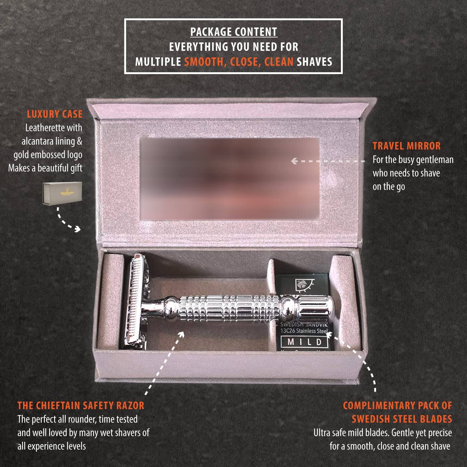 PACKAGE CONTENT  
EVERYTHING YOU NEED FOR MULTIPLE SMOOTH, CLOSE, CLEAN SHAVES  

LUXURY CASE  
Leatherette with alcantara lining & gold embossed logo  
Makes a beautiful gift  

TRAVEL MIRROR  
For the busy gentleman who needs to shave on the go  

THE CHIEFTAIN SAFETY RAZOR  
The perfect all rounder, time tested and well loved by many wet shavers of all experience levels  

COMPLIMENTARY PACK OF SWEDISH STEEL BLADES  
Ultra safe mild blades. Gentle yet precise for a smooth, close and clean shave