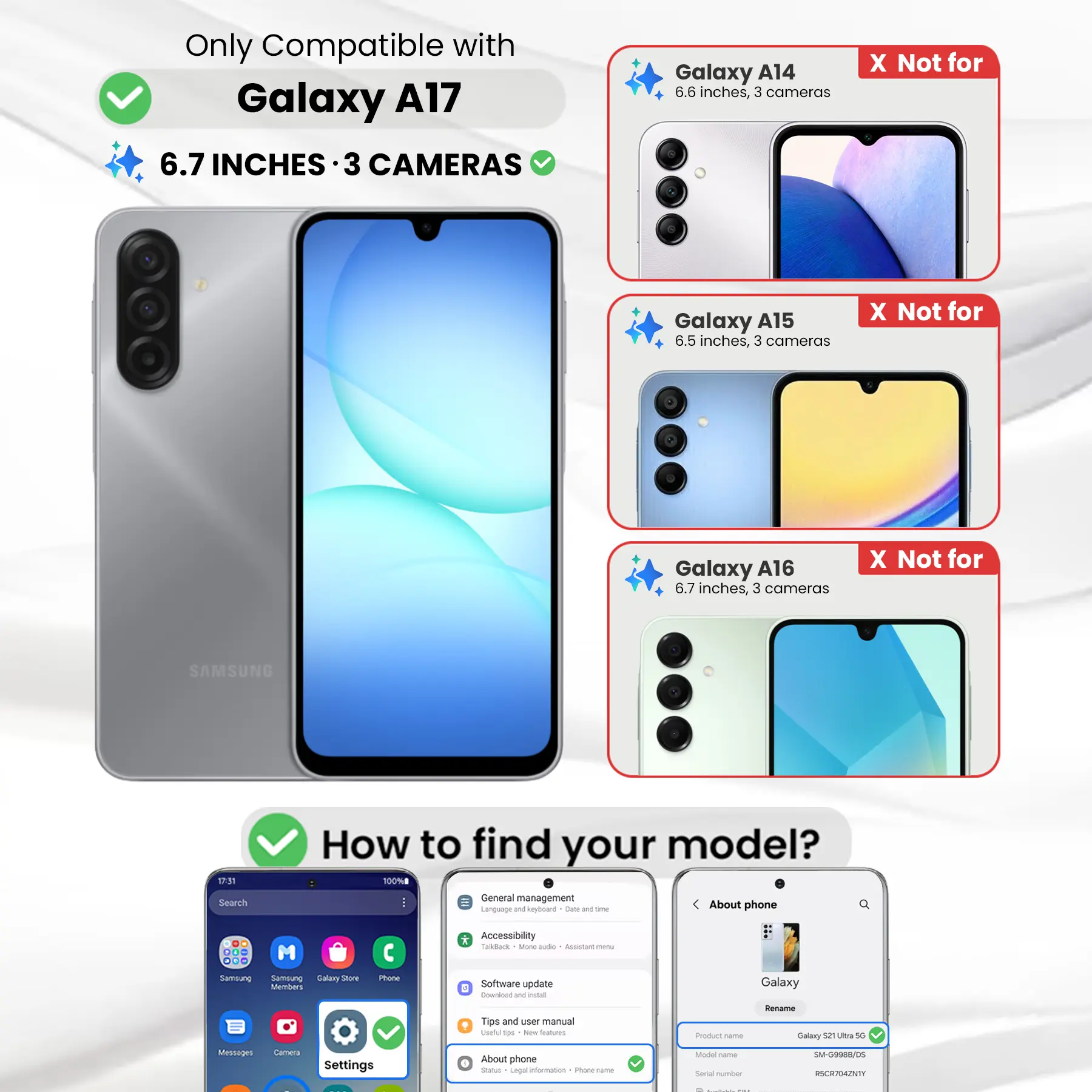 Only Compatible with Galaxy A17 6.7 INCHES 3 CAMERAS

Galaxy A14 6.6 inches, 3 cameras
X Not for

Galaxy A15 6.5 inches, 3 cameras
X Not for

Galaxy A16 6.7 inches, 3 cameras
X Not for

SAMSUNG

17:31 Search

How to find your model? 100% General management fit Language and keyboard Date and time About phone

DO M ... Samsung Samblung Galary Store Members

Phone
* Accessibility Talkback Mang audio Accistant menu Software update E Download W estat

Galaxy
Tips and user manual useful tps New Italium,
Product come
Rename Galaxy 52 Ultra 5G

Messages
Camera
Settings
About phone Status Legal information Phone-frame

Model Come Serial number

SM-G9988/DS RSCR704ZNTY