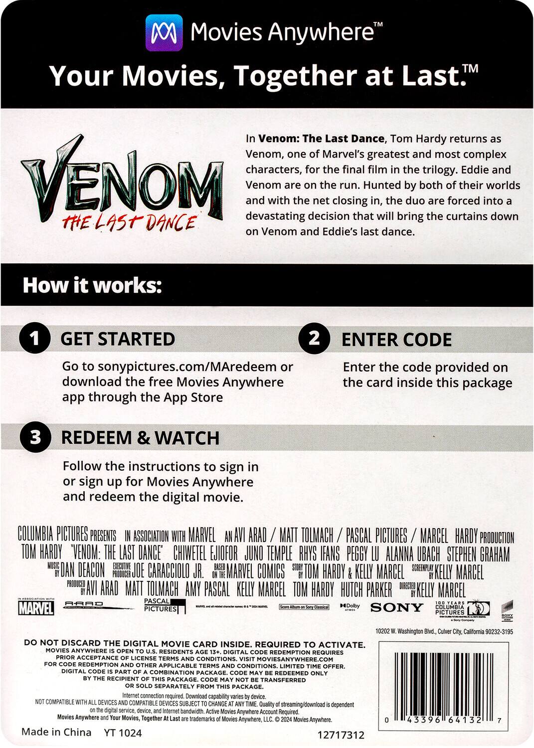 **Movies Anywhere™**  
Your Movies, Together at Last.™

**VENOM**  
#THELASTDANCE

In Venom: The Last Dance, Tom Hardy returns as Venom, one of Marvel's greatest and most complex characters, for the final film in the trilogy. Eddie and Venom are on the run. Hunted by both of their worlds and with the net closing in, the duo are forced into a devastating decision that will bring the curtains down on Venom and Eddie's last dance.

**How it works:**

1. **GET STARTED**  
   Go to sonypictures.com/MAredeem or download the free Movies Anywhere app through the App Store

2. **ENTER CODE**  
   Enter the code provided on the card inside this package

3. **REDEEM & WATCH**  
   Follow the instructions to sign in or sign up for Movies Anywhere and redeem the digital movie.

COLUMBIA PICTURES PRESENTS IN ASSOCIATION WITH MARVEL AN AVI ARAD / MATT TOLMACH / PASCAL PICTURES / MARCEL HARDY PRODUCTION  
TOM HARDY "VENOM: THE LAST DANCE" CHIWETEL EJIOFOR JUN