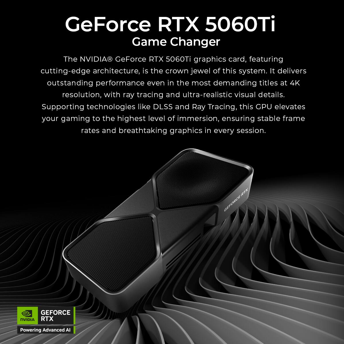 GeForce RTX 5060Ti Game Changer

The NVIDIA GeForce RTX 5060Ti graphics card, featuring cutting-edge architecture, is the crown jewel of this system. It delivers outstanding performance even in the most demanding titles at 4K resolution, with ray tracing and ultra-realistic visual details. Supporting technologies like DLSS and Ray Tracing, this GPU elevates your gaming to the highest level of immersion, ensuring stable frame rates and breathtaking graphics in every session.

RTX GEFORCE GEFORCE NVIDIA RTX Powering Advanced AI