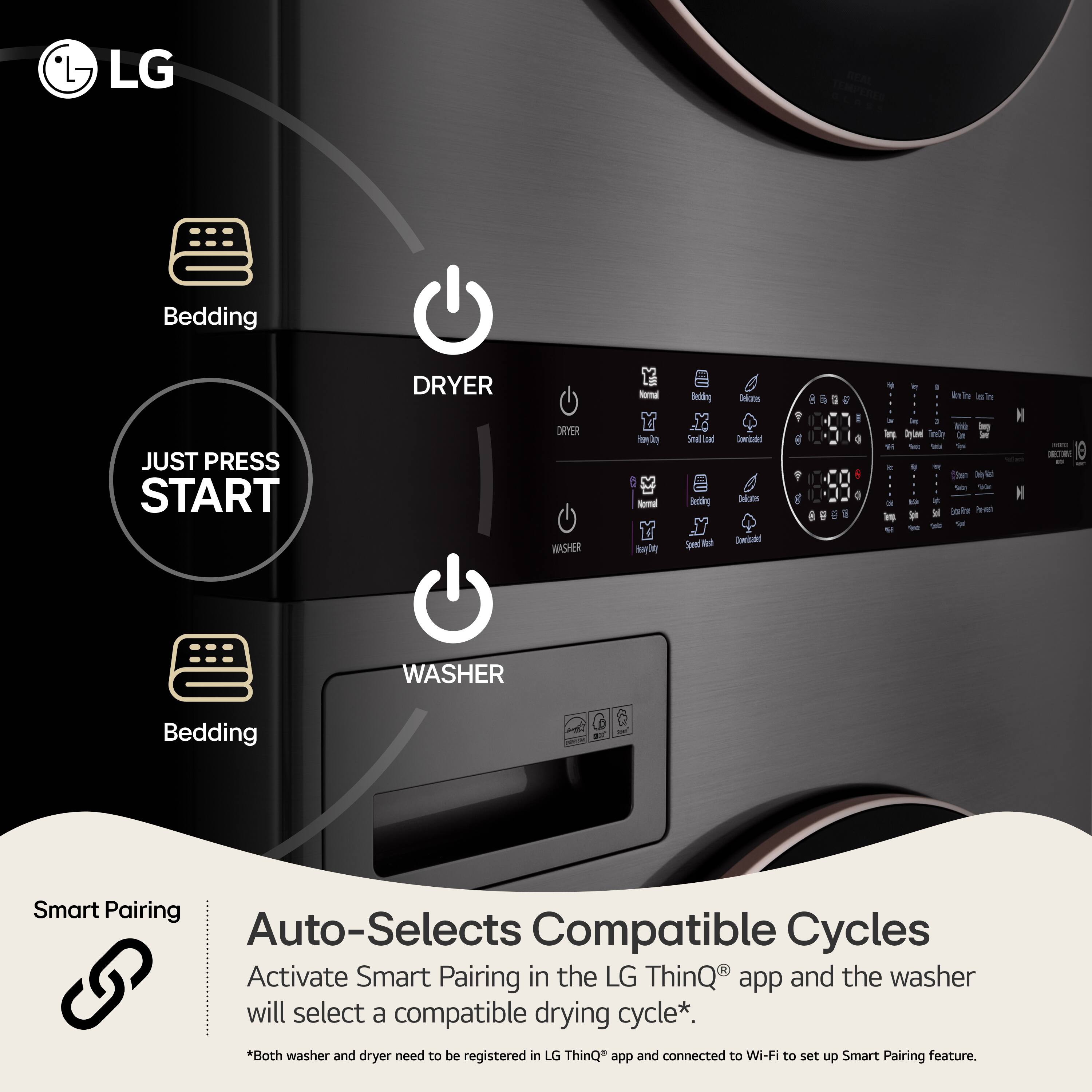 LG

Bedding

JUST PRESS START

DRYER

DRYER WASHER

Normal Y  Normal 
au Bedding 82 Small ad au Bedding Speed fall

Delcoos Comicadad e Delcatos Cominisched

g

I 1 4

ing  It and

I kein is'm 1 may be DV W So it  (Stam Extryiner Per-wich

NETRON

WASHER

Bedding

Smart Pairing Auto-Selects Compatible Cycles

Activate Smart Pairing in the LG ThinQ app and the washer will select a compatible drying cycle*. *Both washer and dryer need to be registered in LG ThinQ app and connected to Wi-Fi to set up Smart Pairing feature.